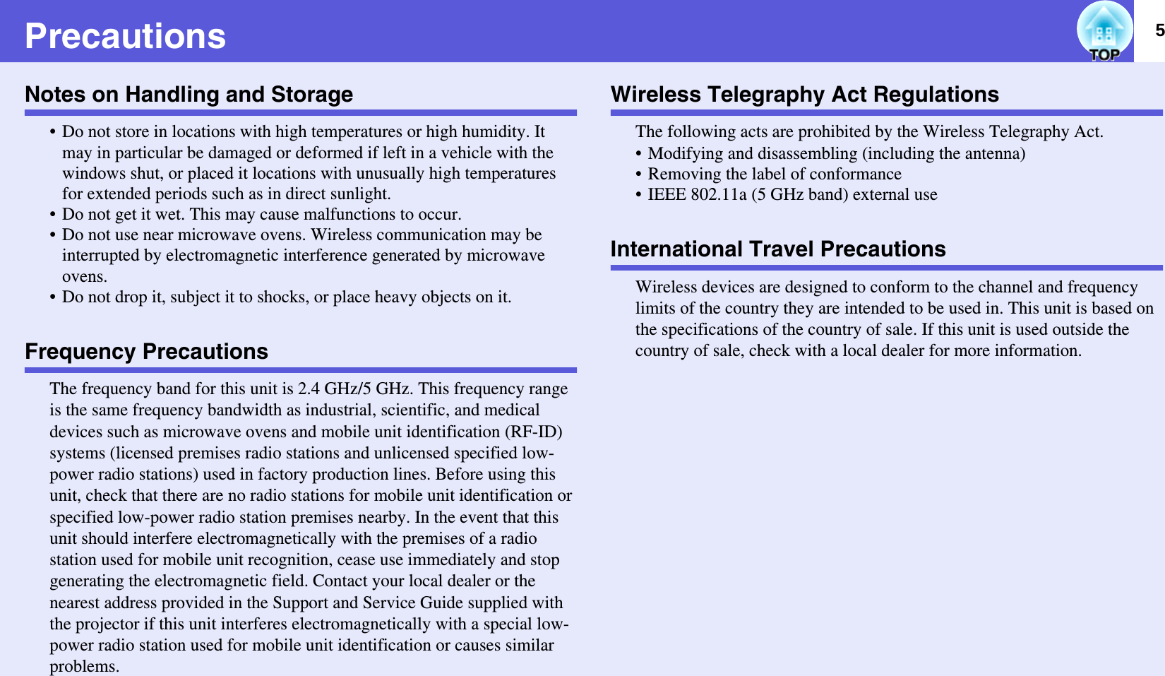 5PrecautionsNotes on Handling and Storage• Do not store in locations with high temperatures or high humidity. It may in particular be damaged or deformed if left in a vehicle with the windows shut, or placed it locations with unusually high temperatures for extended periods such as in direct sunlight.• Do not get it wet. This may cause malfunctions to occur.• Do not use near microwave ovens. Wireless communication may be interrupted by electromagnetic interference generated by microwave ovens.• Do not drop it, subject it to shocks, or place heavy objects on it.Frequency PrecautionsThe frequency band for this unit is 2.4 GHz/5 GHz. This frequency range is the same frequency bandwidth as industrial, scientific, and medical devices such as microwave ovens and mobile unit identification (RF-ID) systems (licensed premises radio stations and unlicensed specified low-power radio stations) used in factory production lines. Before using this unit, check that there are no radio stations for mobile unit identification or specified low-power radio station premises nearby. In the event that this unit should interfere electromagnetically with the premises of a radio station used for mobile unit recognition, cease use immediately and stop generating the electromagnetic field. Contact your local dealer or the nearest address provided in the Support and Service Guide supplied with the projector if this unit interferes electromagnetically with a special low-power radio station used for mobile unit identification or causes similar problems.Wireless Telegraphy Act RegulationsThe following acts are prohibited by the Wireless Telegraphy Act.• Modifying and disassembling (including the antenna)• Removing the label of conformance• IEEE 802.11a (5 GHz band) external useInternational Travel PrecautionsWireless devices are designed to conform to the channel and frequency limits of the country they are intended to be used in. This unit is based on the specifications of the country of sale. If this unit is used outside the country of sale, check with a local dealer for more information.