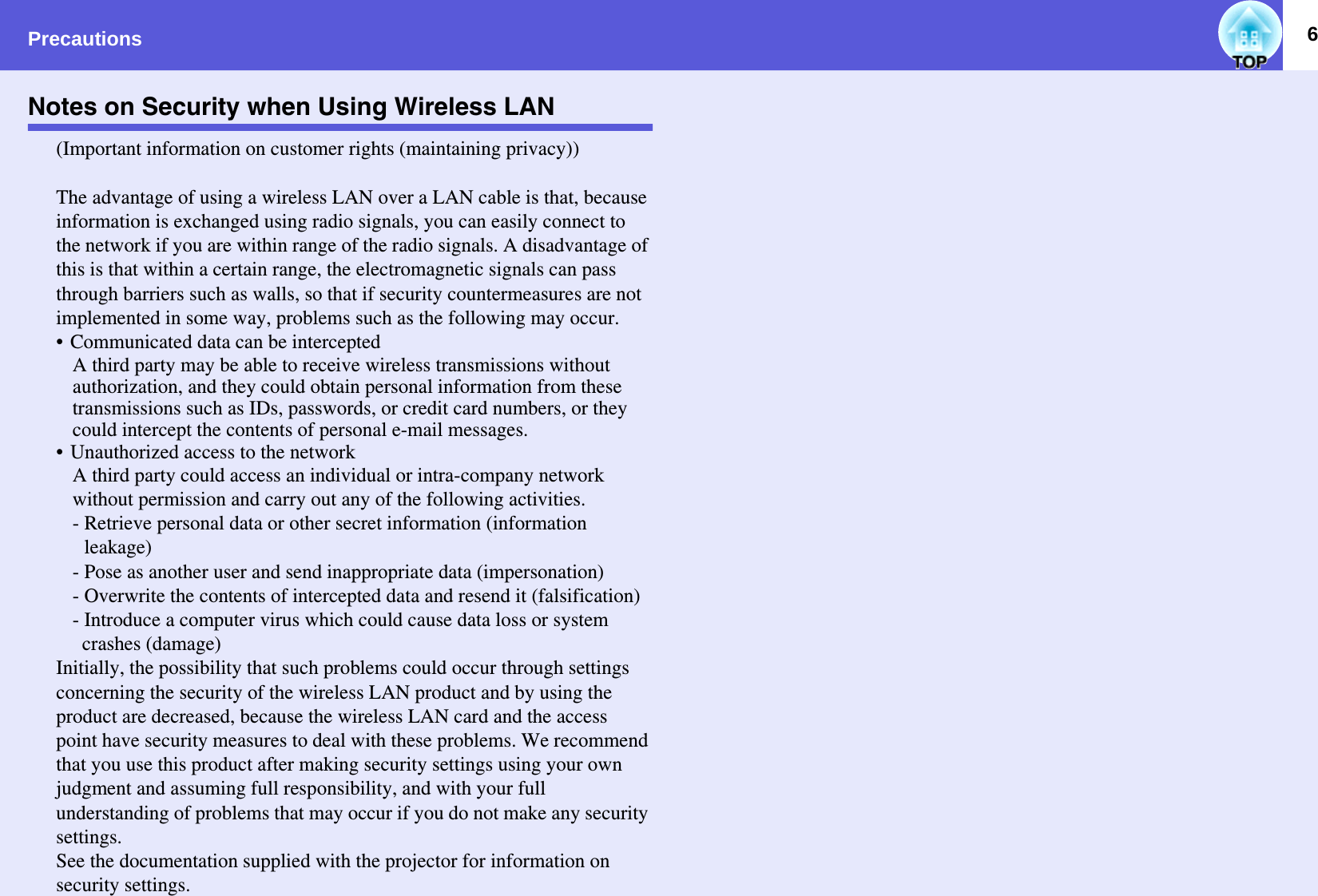 Precautions 6Notes on Security when Using Wireless LAN(Important information on customer rights (maintaining privacy))The advantage of using a wireless LAN over a LAN cable is that, because information is exchanged using radio signals, you can easily connect to the network if you are within range of the radio signals. A disadvantage of this is that within a certain range, the electromagnetic signals can pass through barriers such as walls, so that if security countermeasures are not implemented in some way, problems such as the following may occur.• Communicated data can be interceptedA third party may be able to receive wireless transmissions without authorization, and they could obtain personal information from these transmissions such as IDs, passwords, or credit card numbers, or they could intercept the contents of personal e-mail messages.• Unauthorized access to the networkA third party could access an individual or intra-company network without permission and carry out any of the following activities.- Retrieve personal data or other secret information (information leakage)- Pose as another user and send inappropriate data (impersonation)- Overwrite the contents of intercepted data and resend it (falsification)- Introduce a computer virus which could cause data loss or system crashes (damage)Initially, the possibility that such problems could occur through settings concerning the security of the wireless LAN product and by using the product are decreased, because the wireless LAN card and the access point have security measures to deal with these problems. We recommend that you use this product after making security settings using your own judgment and assuming full responsibility, and with your full understanding of problems that may occur if you do not make any security settings.See the documentation supplied with the projector for information on security settings.