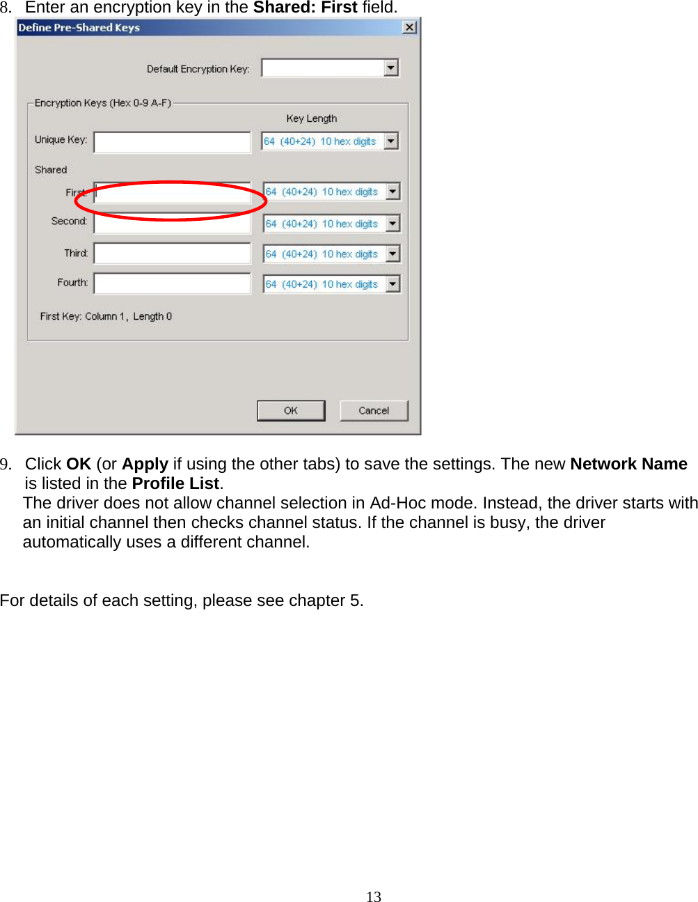                        13 8.  Enter an encryption key in the Shared: First field.   9. Click OK (or Apply if using the other tabs) to save the settings. The new Network Name is listed in the Profile List. The driver does not allow channel selection in Ad-Hoc mode. Instead, the driver starts with an initial channel then checks channel status. If the channel is busy, the driver automatically uses a different channel.   For details of each setting, please see chapter 5.     