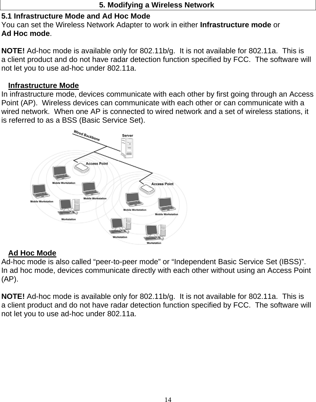                        14 5. Modifying a Wireless Network 5.1 Infrastructure Mode and Ad Hoc Mode  You can set the Wireless Network Adapter to work in either Infrastructure mode or Ad Hoc mode.  NOTE! Ad-hoc mode is available only for 802.11b/g.  It is not available for 802.11a.  This is a client product and do not have radar detection function specified by FCC.  The software will not let you to use ad-hoc under 802.11a.  Infrastructure Mode In infrastructure mode, devices communicate with each other by first going through an Access Point (AP).  Wireless devices can communicate with each other or can communicate with a wired network.  When one AP is connected to wired network and a set of wireless stations, it is referred to as a BSS (Basic Service Set).  Ad Hoc Mode Ad-hoc mode is also called “peer-to-peer mode” or “Independent Basic Service Set (IBSS)”.  In ad hoc mode, devices communicate directly with each other without using an Access Point (AP).  NOTE! Ad-hoc mode is available only for 802.11b/g.  It is not available for 802.11a.  This is a client product and do not have radar detection function specified by FCC.  The software will not let you to use ad-hoc under 802.11a. 