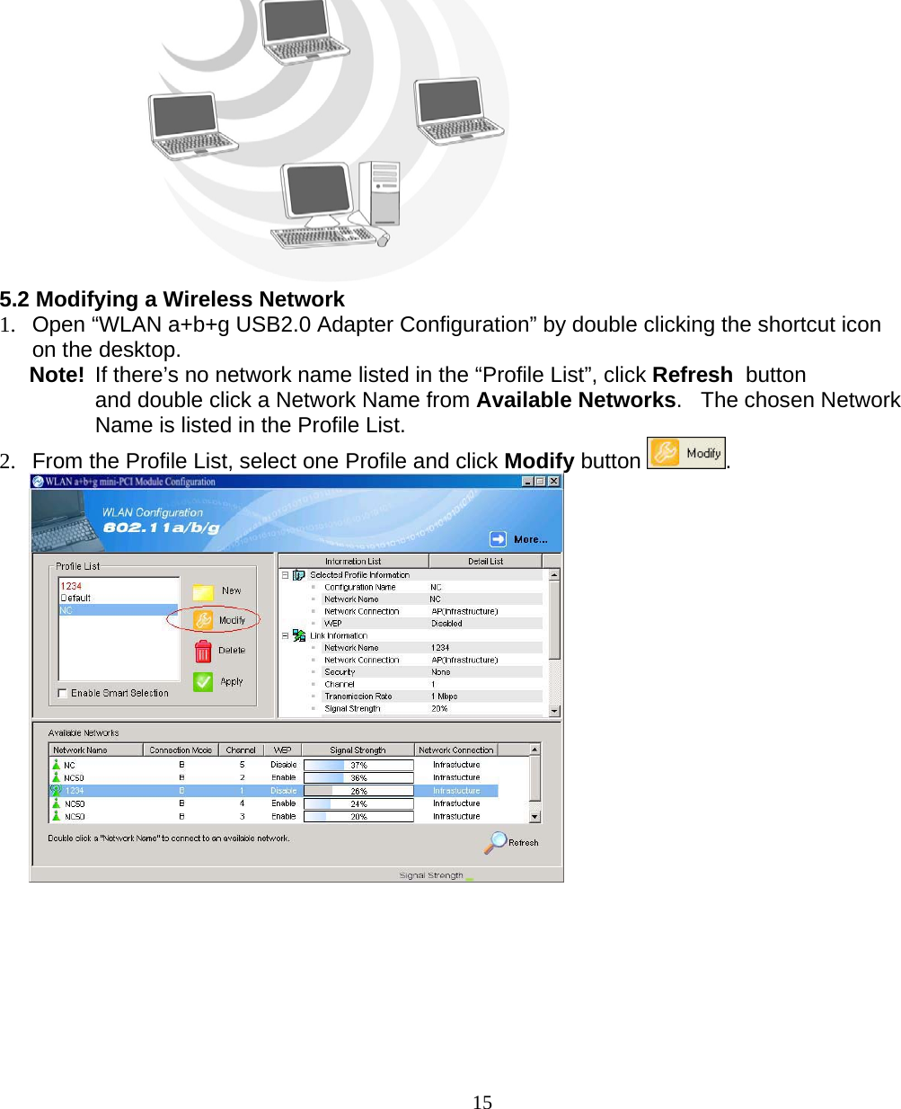                        15  5.2 Modifying a Wireless Network  1.  Open “WLAN a+b+g USB2.0 Adapter Configuration” by double clicking the shortcut icon on the desktop.   Note!  If there’s no network name listed in the “Profile List”, click Refresh  button and double click a Network Name from Available Networks.   The chosen Network Name is listed in the Profile List. 2.  From the Profile List, select one Profile and click Modify button  .   