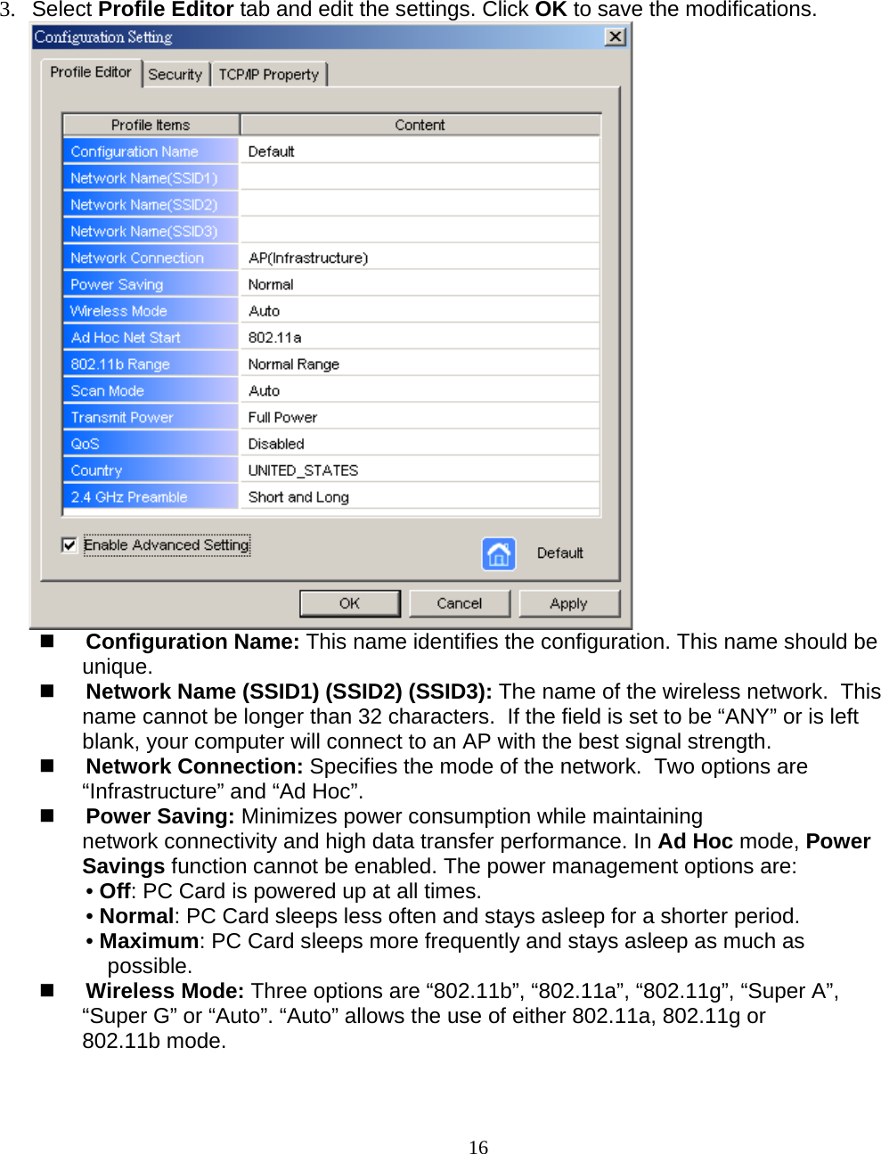                        16 3. Select Profile Editor tab and edit the settings. Click OK to save the modifications.    Configuration Name: This name identifies the configuration. This name should be unique.   Network Name (SSID1) (SSID2) (SSID3): The name of the wireless network.  This name cannot be longer than 32 characters.  If the field is set to be “ANY” or is left blank, your computer will connect to an AP with the best signal strength.    Network Connection: Specifies the mode of the network.  Two options are “Infrastructure” and “Ad Hoc”.  Power Saving: Minimizes power consumption while maintaining network connectivity and high data transfer performance. In Ad Hoc mode, Power Savings function cannot be enabled. The power management options are:  • Off: PC Card is powered up at all times. • Normal: PC Card sleeps less often and stays asleep for a shorter period. • Maximum: PC Card sleeps more frequently and stays asleep as much as possible.  Wireless Mode: Three options are “802.11b”, “802.11a”, “802.11g”, “Super A”, “Super G” or “Auto”. “Auto” allows the use of either 802.11a, 802.11g or 802.11b mode. 