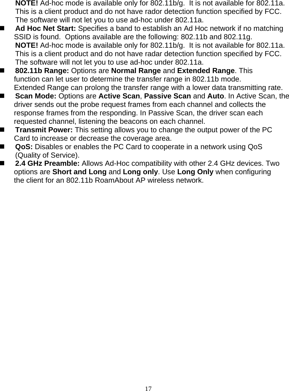                        17 NOTE! Ad-hoc mode is available only for 802.11b/g.  It is not available for 802.11a.  This is a client product and do not have rador detection function specified by FCC.  The software will not let you to use ad-hoc under 802.11a.  Ad Hoc Net Start: Specifies a band to establish an Ad Hoc network if no matching SSID is found.  Options available are the following: 802.11b and 802.11g. NOTE! Ad-hoc mode is available only for 802.11b/g.  It is not available for 802.11a.  This is a client product and do not have radar detection function specified by FCC.  The software will not let you to use ad-hoc under 802.11a.  802.11b Range: Options are Normal Range and Extended Range. This function can let user to determine the transfer range in 802.11b mode. Extended Range can prolong the transfer range with a lower data transmitting rate.  Scan Mode: Options are Active Scan, Passive Scan and Auto. In Active Scan, the driver sends out the probe request frames from each channel and collects the response frames from the responding. In Passive Scan, the driver scan each requested channel, listening the beacons on each channel.  Transmit Power: This setting allows you to change the output power of the PC Card to increase or decrease the coverage area.  QoS: Disables or enables the PC Card to cooperate in a network using QoS (Quality of Service).  2.4 GHz Preamble: Allows Ad-Hoc compatibility with other 2.4 GHz devices. Two options are Short and Long and Long only. Use Long Only when configuring the client for an 802.11b RoamAbout AP wireless network.  