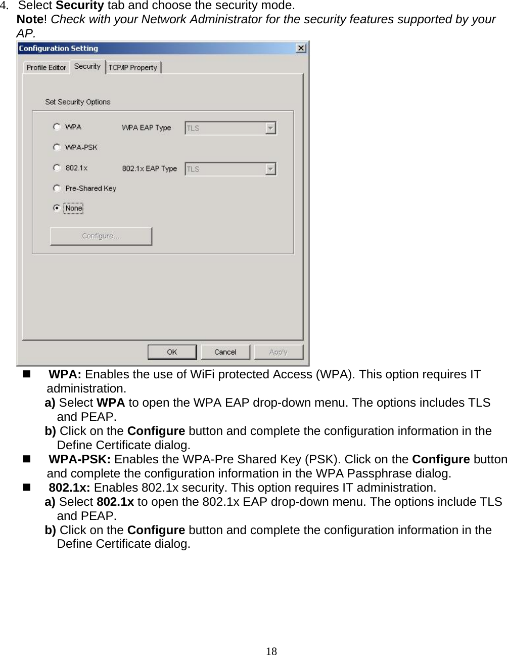                        18 4. Select Security tab and choose the security mode. Note! Check with your Network Administrator for the security features supported by your AP.   WPA: Enables the use of WiFi protected Access (WPA). This option requires IT administration. a) Select WPA to open the WPA EAP drop-down menu. The options includes TLS and PEAP. b) Click on the Configure button and complete the configuration information in the Define Certificate dialog.  WPA-PSK: Enables the WPA-Pre Shared Key (PSK). Click on the Configure button and complete the configuration information in the WPA Passphrase dialog.  802.1x: Enables 802.1x security. This option requires IT administration. a) Select 802.1x to open the 802.1x EAP drop-down menu. The options include TLS and PEAP. b) Click on the Configure button and complete the configuration information in the Define Certificate dialog. 