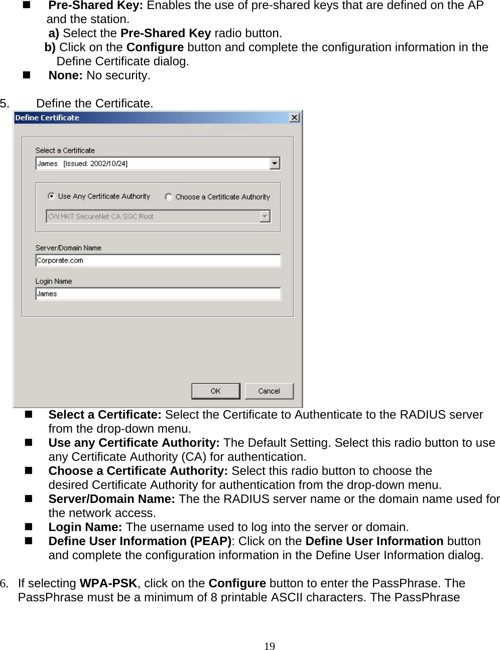                        19  Pre-Shared Key: Enables the use of pre-shared keys that are defined on the AP and the station. a) Select the Pre-Shared Key radio button. b) Click on the Configure button and complete the configuration information in the Define Certificate dialog.  None: No security.  5.   Define the Certificate.        Select a Certificate: Select the Certificate to Authenticate to the RADIUS server from the drop-down menu.  Use any Certificate Authority: The Default Setting. Select this radio button to use any Certificate Authority (CA) for authentication.  Choose a Certificate Authority: Select this radio button to choose the desired Certificate Authority for authentication from the drop-down menu.  Server/Domain Name: The the RADIUS server name or the domain name used for the network access.  Login Name: The username used to log into the server or domain.  Define User Information (PEAP): Click on the Define User Information button and complete the configuration information in the Define User Information dialog.  6. If selecting WPA-PSK, click on the Configure button to enter the PassPhrase. The PassPhrase must be a minimum of 8 printable ASCII characters. The PassPhrase  