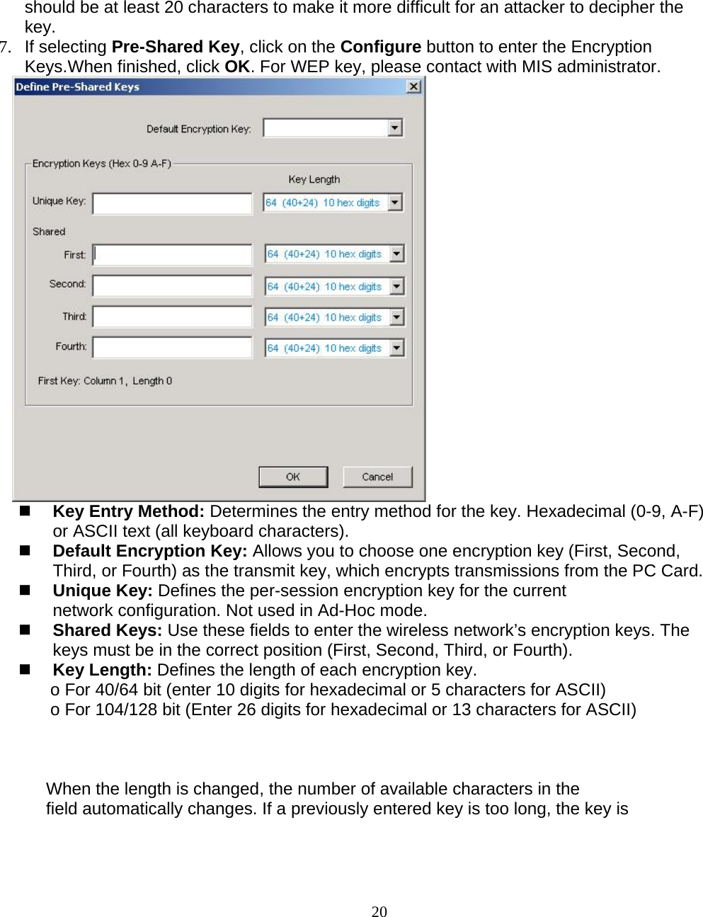                        20 should be at least 20 characters to make it more difficult for an attacker to decipher the key. 7. If selecting Pre-Shared Key, click on the Configure button to enter the Encryption Keys.When finished, click OK. For WEP key, please contact with MIS administrator.       Key Entry Method: Determines the entry method for the key. Hexadecimal (0-9, A-F) or ASCII text (all keyboard characters).   Default Encryption Key: Allows you to choose one encryption key (First, Second, Third, or Fourth) as the transmit key, which encrypts transmissions from the PC Card.  Unique Key: Defines the per-session encryption key for the current network configuration. Not used in Ad-Hoc mode.  Shared Keys: Use these fields to enter the wireless network’s encryption keys. The keys must be in the correct position (First, Second, Third, or Fourth).  Key Length: Defines the length of each encryption key. o For 40/64 bit (enter 10 digits for hexadecimal or 5 characters for ASCII) o For 104/128 bit (Enter 26 digits for hexadecimal or 13 characters for ASCII)    When the length is changed, the number of available characters in the field automatically changes. If a previously entered key is too long, the key is 