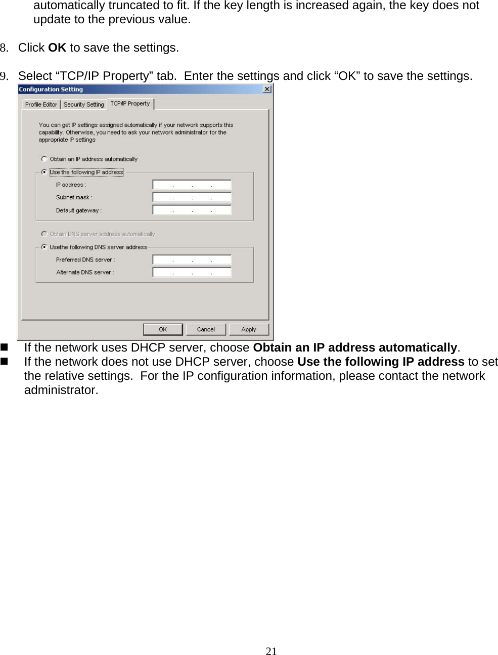                        21 automatically truncated to fit. If the key length is increased again, the key does not update to the previous value.  8. Click OK to save the settings.  9.  Select “TCP/IP Property” tab.  Enter the settings and click “OK” to save the settings.    If the network uses DHCP server, choose Obtain an IP address automatically.   If the network does not use DHCP server, choose Use the following IP address to set the relative settings.  For the IP configuration information, please contact the network administrator.   