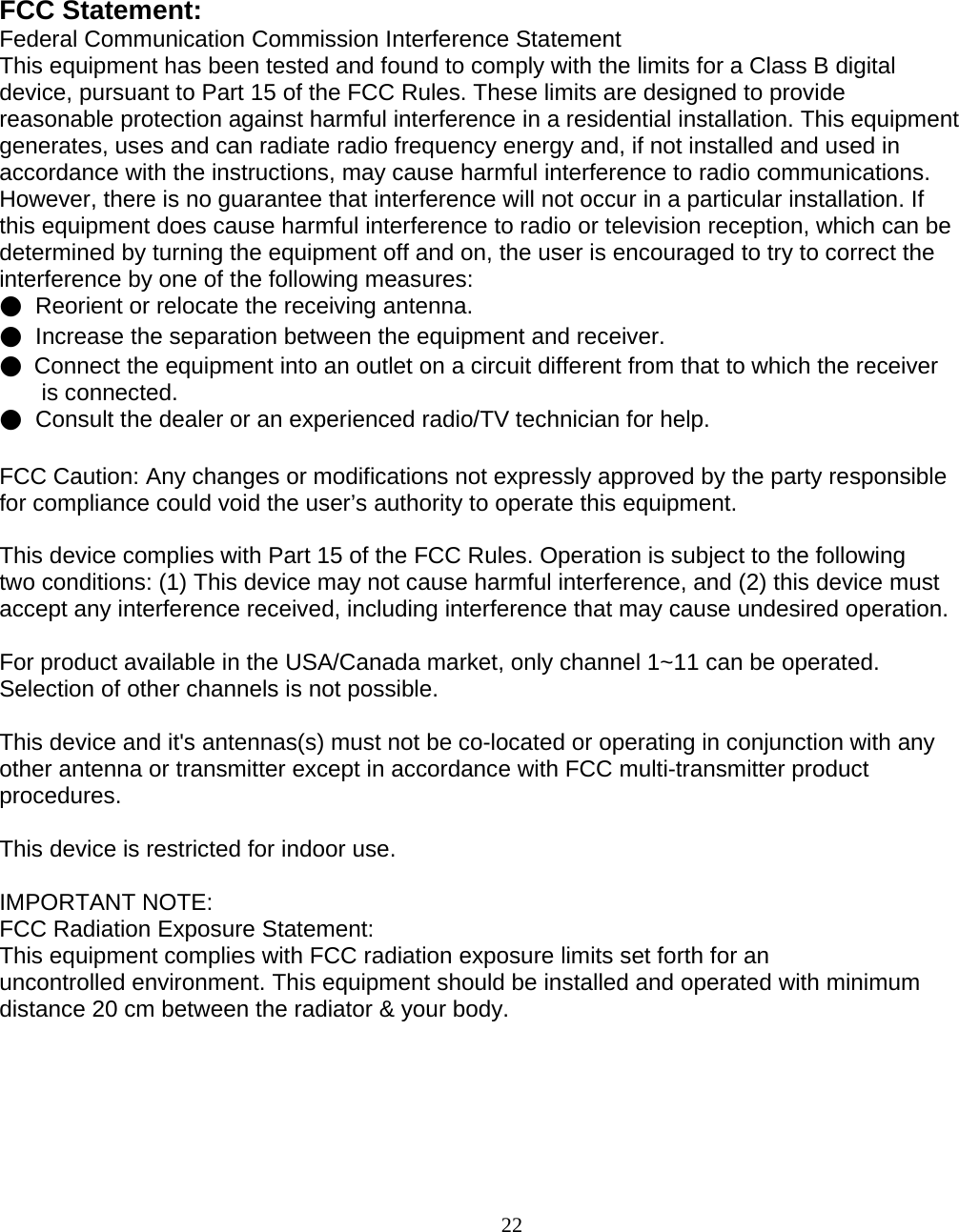                        22 FCC Statement: Federal Communication Commission Interference Statement  This equipment has been tested and found to comply with the limits for a Class B digital device, pursuant to Part 15 of the FCC Rules. These limits are designed to provide reasonable protection against harmful interference in a residential installation. This equipment generates, uses and can radiate radio frequency energy and, if not installed and used in accordance with the instructions, may cause harmful interference to radio communications. However, there is no guarantee that interference will not occur in a particular installation. If this equipment does cause harmful interference to radio or television reception, which can be determined by turning the equipment off and on, the user is encouraged to try to correct the interference by one of the following measures: ●  Reorient or relocate the receiving antenna. ●  Increase the separation between the equipment and receiver. ●  Connect the equipment into an outlet on a circuit different from that to which the receiver  is connected. ●  Consult the dealer or an experienced radio/TV technician for help.  FCC Caution: Any changes or modifications not expressly approved by the party responsible  for compliance could void the user’s authority to operate this equipment.  This device complies with Part 15 of the FCC Rules. Operation is subject to the following two conditions: (1) This device may not cause harmful interference, and (2) this device must accept any interference received, including interference that may cause undesired operation.  For product available in the USA/Canada market, only channel 1~11 can be operated. Selection of other channels is not possible.  This device and it&apos;s antennas(s) must not be co-located or operating in conjunction with any other antenna or transmitter except in accordance with FCC multi-transmitter product procedures.  This device is restricted for indoor use.  IMPORTANT NOTE: FCC Radiation Exposure Statement: This equipment complies with FCC radiation exposure limits set forth for an uncontrolled environment. This equipment should be installed and operated with minimum distance 20 cm between the radiator &amp; your body.  