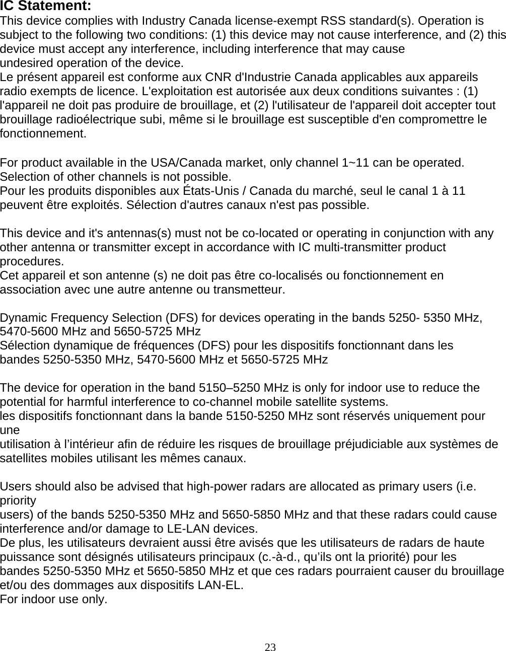                        23 IC Statement: This device complies with Industry Canada license-exempt RSS standard(s). Operation is subject to the following two conditions: (1) this device may not cause interference, and (2) this device must accept any interference, including interference that may cause undesired operation of the device. Le présent appareil est conforme aux CNR d&apos;Industrie Canada applicables aux appareils radio exempts de licence. L&apos;exploitation est autorisée aux deux conditions suivantes : (1) l&apos;appareil ne doit pas produire de brouillage, et (2) l&apos;utilisateur de l&apos;appareil doit accepter tout brouillage radioélectrique subi, même si le brouillage est susceptible d&apos;en compromettre le fonctionnement.  For product available in the USA/Canada market, only channel 1~11 can be operated. Selection of other channels is not possible. Pour les produits disponibles aux États-Unis / Canada du marché, seul le canal 1 à 11 peuvent être exploités. Sélection d&apos;autres canaux n&apos;est pas possible.  This device and it&apos;s antennas(s) must not be co-located or operating in conjunction with any other antenna or transmitter except in accordance with IC multi-transmitter product procedures. Cet appareil et son antenne (s) ne doit pas être co-localisés ou fonctionnement en association avec une autre antenne ou transmetteur.  Dynamic Frequency Selection (DFS) for devices operating in the bands 5250- 5350 MHz, 5470-5600 MHz and 5650-5725 MHz Sélection dynamique de fréquences (DFS) pour les dispositifs fonctionnant dans les bandes 5250-5350 MHz, 5470-5600 MHz et 5650-5725 MHz  The device for operation in the band 5150–5250 MHz is only for indoor use to reduce the potential for harmful interference to co-channel mobile satellite systems. les dispositifs fonctionnant dans la bande 5150-5250 MHz sont réservés uniquement pour une utilisation à l’intérieur afin de réduire les risques de brouillage préjudiciable aux systèmes de satellites mobiles utilisant les mêmes canaux.  Users should also be advised that high-power radars are allocated as primary users (i.e. priority users) of the bands 5250-5350 MHz and 5650-5850 MHz and that these radars could cause interference and/or damage to LE-LAN devices. De plus, les utilisateurs devraient aussi être avisés que les utilisateurs de radars de haute puissance sont désignés utilisateurs principaux (c.-à-d., qu’ils ont la priorité) pour les bandes 5250-5350 MHz et 5650-5850 MHz et que ces radars pourraient causer du brouillage et/ou des dommages aux dispositifs LAN-EL. For indoor use only. 