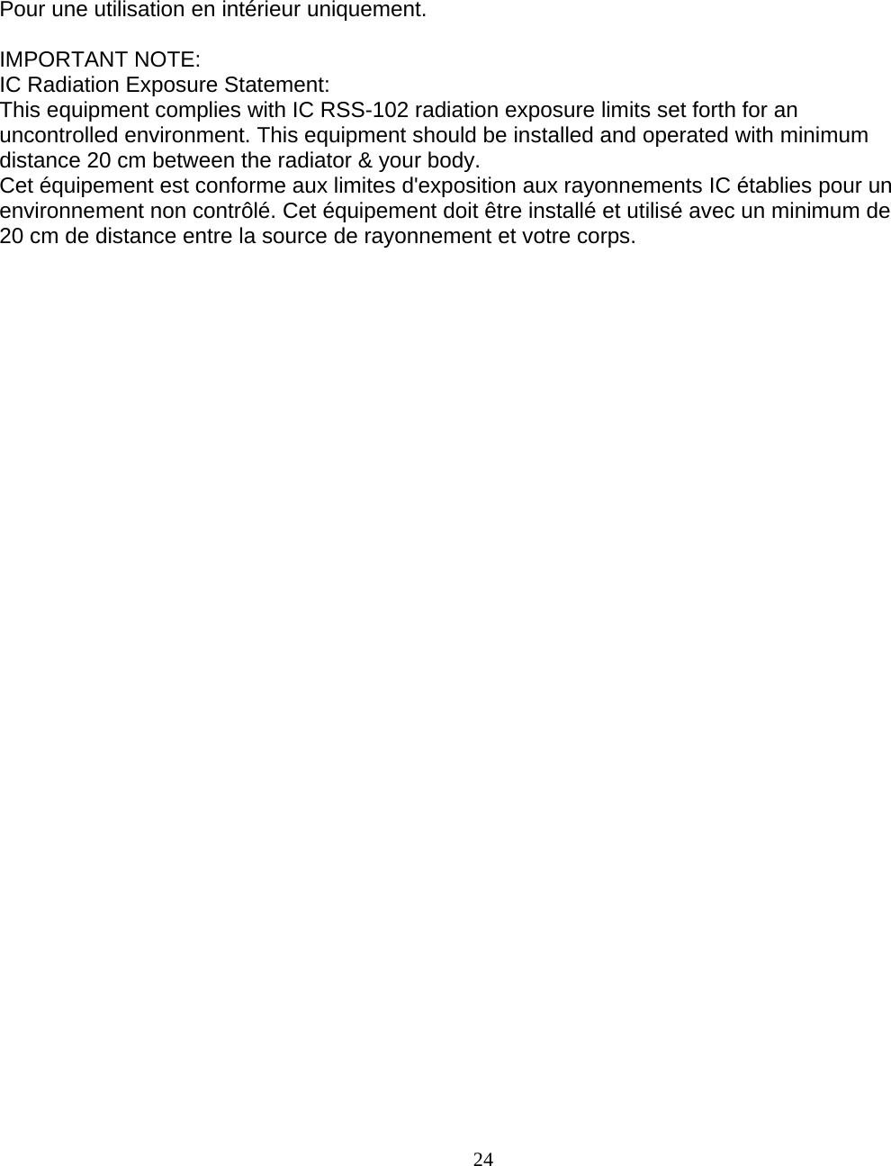                        24 Pour une utilisation en intérieur uniquement.  IMPORTANT NOTE: IC Radiation Exposure Statement: This equipment complies with IC RSS-102 radiation exposure limits set forth for an uncontrolled environment. This equipment should be installed and operated with minimum distance 20 cm between the radiator &amp; your body. Cet équipement est conforme aux limites d&apos;exposition aux rayonnements IC établies pour un environnement non contrôlé. Cet équipement doit être installé et utilisé avec un minimum de 20 cm de distance entre la source de rayonnement et votre corps.   