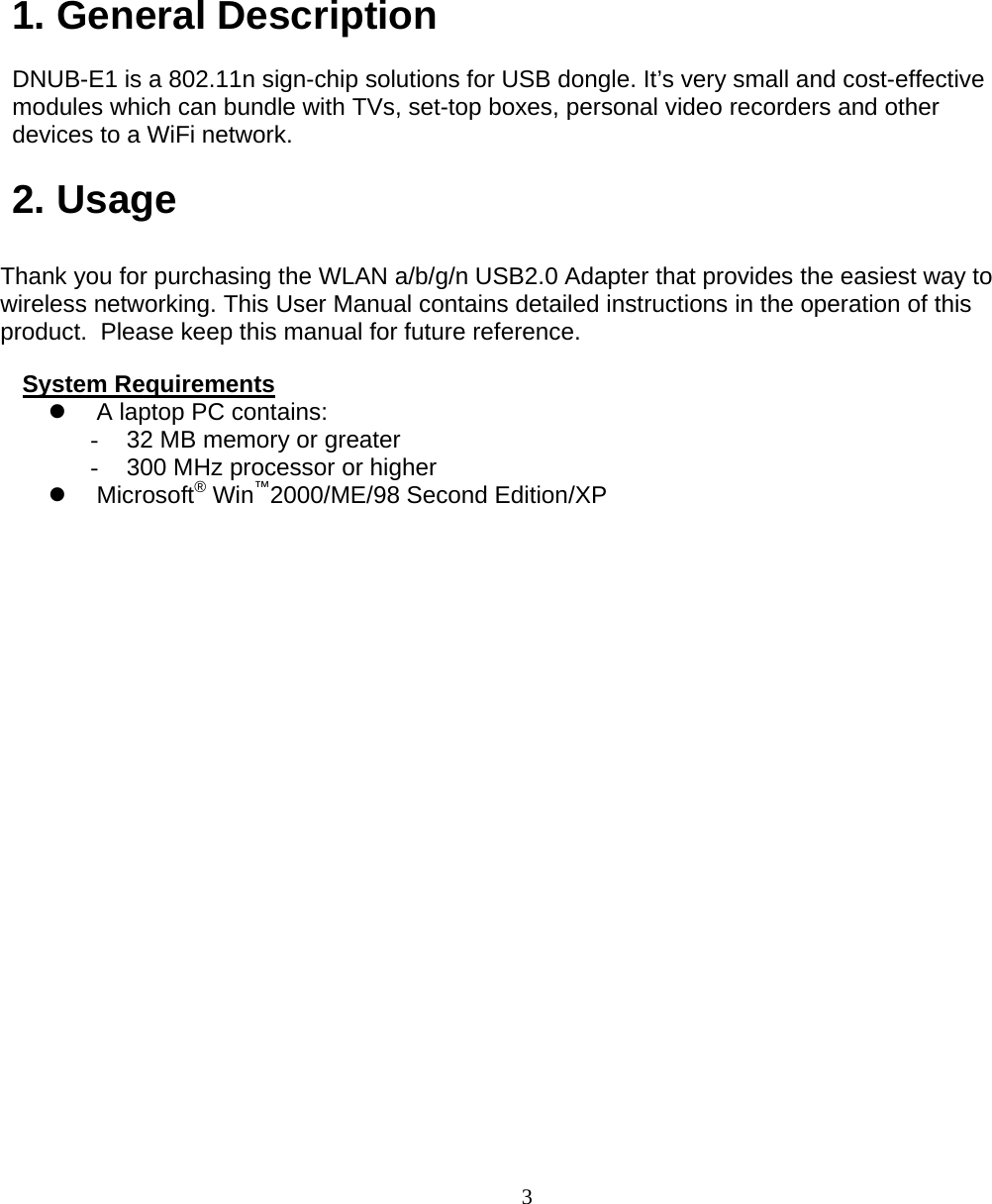                        3  1. General Description   DNUB-E1 is a 802.11n sign-chip solutions for USB dongle. It’s very small and cost-effective modules which can bundle with TVs, set-top boxes, personal video recorders and other devices to a WiFi network.  2. Usage  Thank you for purchasing the WLAN a/b/g/n USB2.0 Adapter that provides the easiest way to wireless networking. This User Manual contains detailed instructions in the operation of this product.  Please keep this manual for future reference.   System Requirements  A laptop PC contains: -  32 MB memory or greater -  300 MHz processor or higher  Microsoft® Win™2000/ME/98 Second Edition/XP             