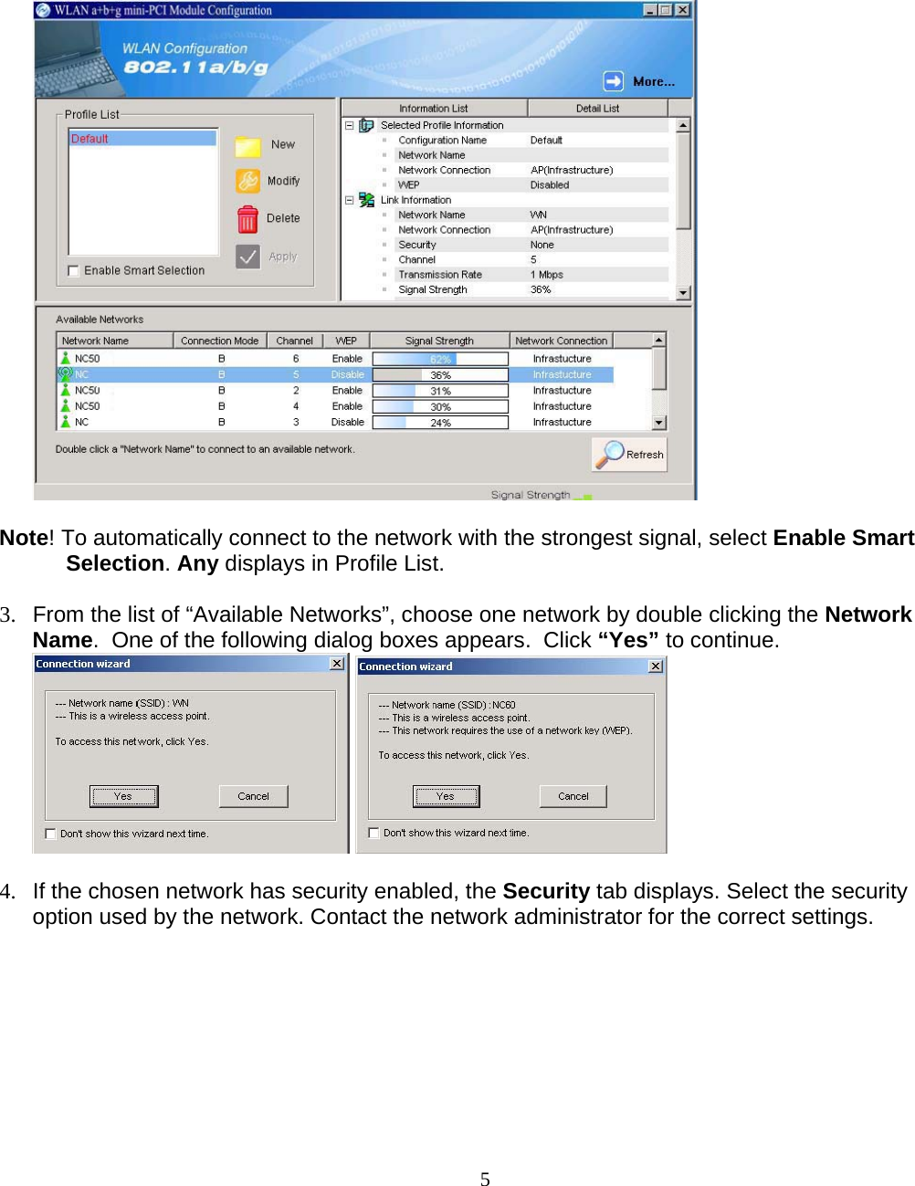                        5   Note! To automatically connect to the network with the strongest signal, select Enable Smart Selection. Any displays in Profile List.  3.  From the list of “Available Networks”, choose one network by double clicking the Network Name.  One of the following dialog boxes appears.  Click “Yes” to continue.     4.  If the chosen network has security enabled, the Security tab displays. Select the security option used by the network. Contact the network administrator for the correct settings. 