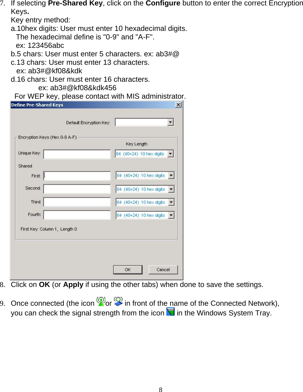                        87. If selecting Pre-Shared Key, click on the Configure button to enter the correct Encryption Keys. Key entry method:  a.10hex digits: User must enter 10 hexadecimal digits.  The hexadecimal define is &quot;0-9&quot; and &quot;A-F&quot;. ex: 123456abc b.5 chars: User must enter 5 characters. ex: ab3#@ c.13 chars: User must enter 13 characters. ex: ab3#@kf08&amp;kdk d.16 chars: User must enter 16 characters. ex: ab3#@kf08&amp;kdk456 For WEP key, please contact with MIS administrator.  8. Click on OK (or Apply if using the other tabs) when done to save the settings.  9.  Once connected (the icon  or   in front of the name of the Connected Network), you can check the signal strength from the icon   in the Windows System Tray.  