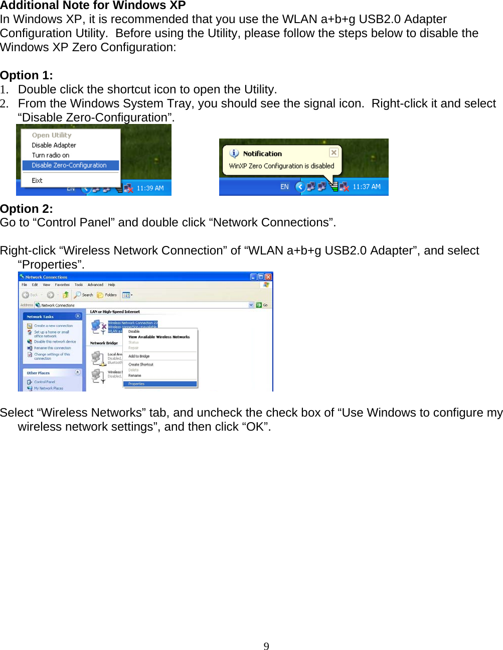                        9Additional Note for Windows XP  In Windows XP, it is recommended that you use the WLAN a+b+g USB2.0 Adapter Configuration Utility.  Before using the Utility, please follow the steps below to disable the Windows XP Zero Configuration:  Option 1: 1.  Double click the shortcut icon to open the Utility. 2.  From the Windows System Tray, you should see the signal icon.  Right-click it and select “Disable Zero-Configuration”.     Option 2: Go to “Control Panel” and double click “Network Connections”.  Right-click “Wireless Network Connection” of “WLAN a+b+g USB2.0 Adapter”, and select “Properties”.   Select “Wireless Networks” tab, and uncheck the check box of “Use Windows to configure my wireless network settings”, and then click “OK”. 