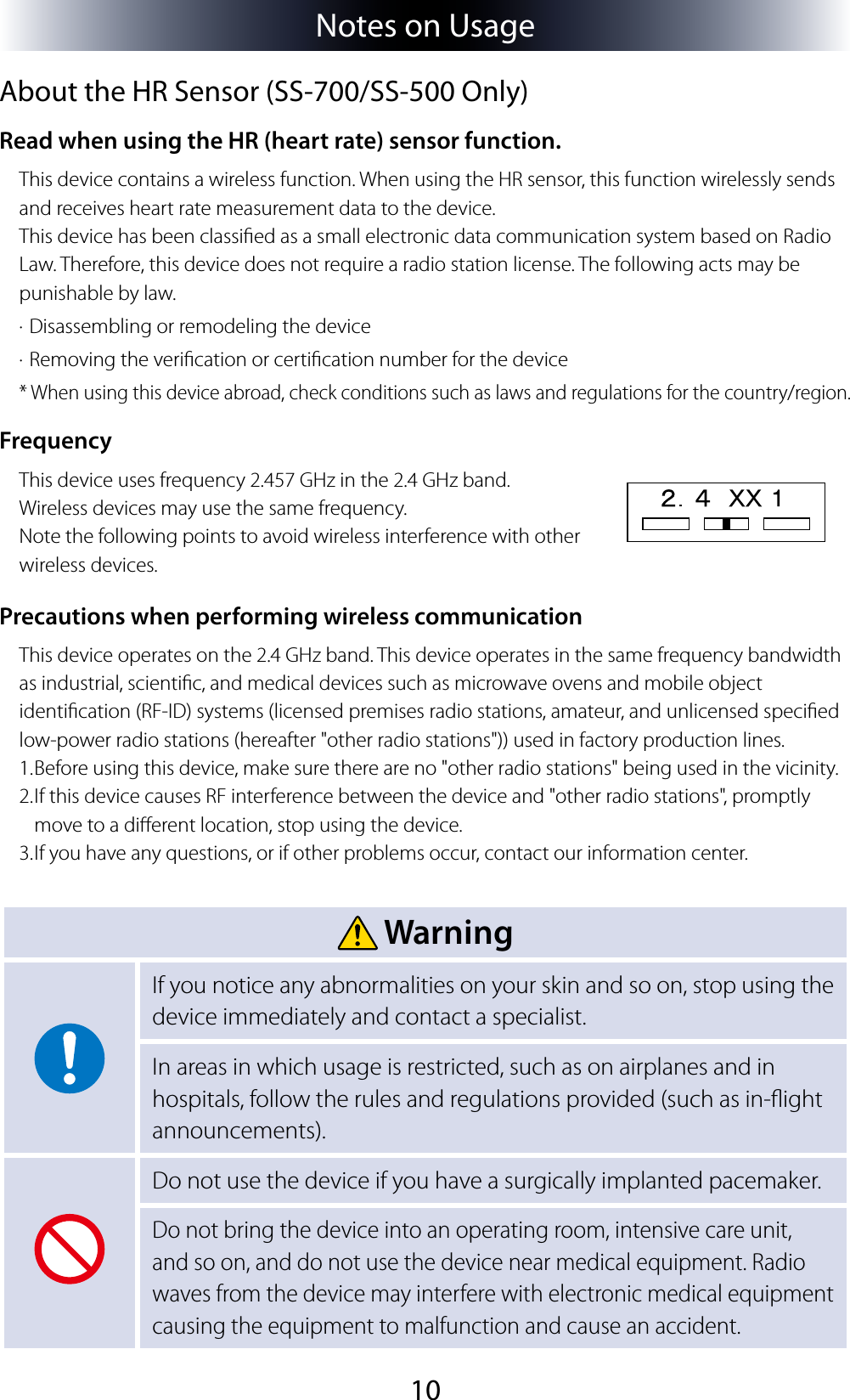 10Notes on UsageAbout the HR Sensor (SS-700/SS-500 Only)Read when using the HR (heart rate) sensor function.This device contains a wireless function. When using the HR sensor, this function wirelessly sends and receives heart rate measurement data to the device.  This device has been classied as a small electronic data communication system based on Radio Law. Therefore, this device does not require a radio station license. The following acts may be punishable by law.· Disassembling or remodeling the device· Removing the verication or certication number for the device* When using this device abroad, check conditions such as laws and regulations for the country/region.FrequencyThis device uses frequency 2.457 GHz in the 2.4 GHz band.Wireless devices may use the same frequency.Note the following points to avoid wireless interference with other wireless devices.Precautions when performing wireless communicationThis device operates on the 2.4 GHz band. This device operates in the same frequency bandwidth as industrial, scientic, and medical devices such as microwave ovens and mobile object identication (RF-ID) systems (licensed premises radio stations, amateur, and unlicensed specied low-power radio stations (hereafter &quot;other radio stations&quot;)) used in factory production lines.1. Before using this device, make sure there are no &quot;other radio stations&quot; being used in the vicinity.2. If this device causes RF interference between the device and &quot;other radio stations&quot;, promptly move to a dierent location, stop using the device.3. If you have any questions, or if other problems occur, contact our information center. WarningIf you notice any abnormalities on your skin and so on, stop using the device immediately and contact a specialist.In areas in which usage is restricted, such as on airplanes and in hospitals, follow the rules and regulations provided (such as in-ight announcements).Do not use the device if you have a surgically implanted pacemaker.Do not bring the device into an operating room, intensive care unit, and so on, and do not use the device near medical equipment. Radio waves from the device may interfere with electronic medical equipment causing the equipment to malfunction and cause an accident.