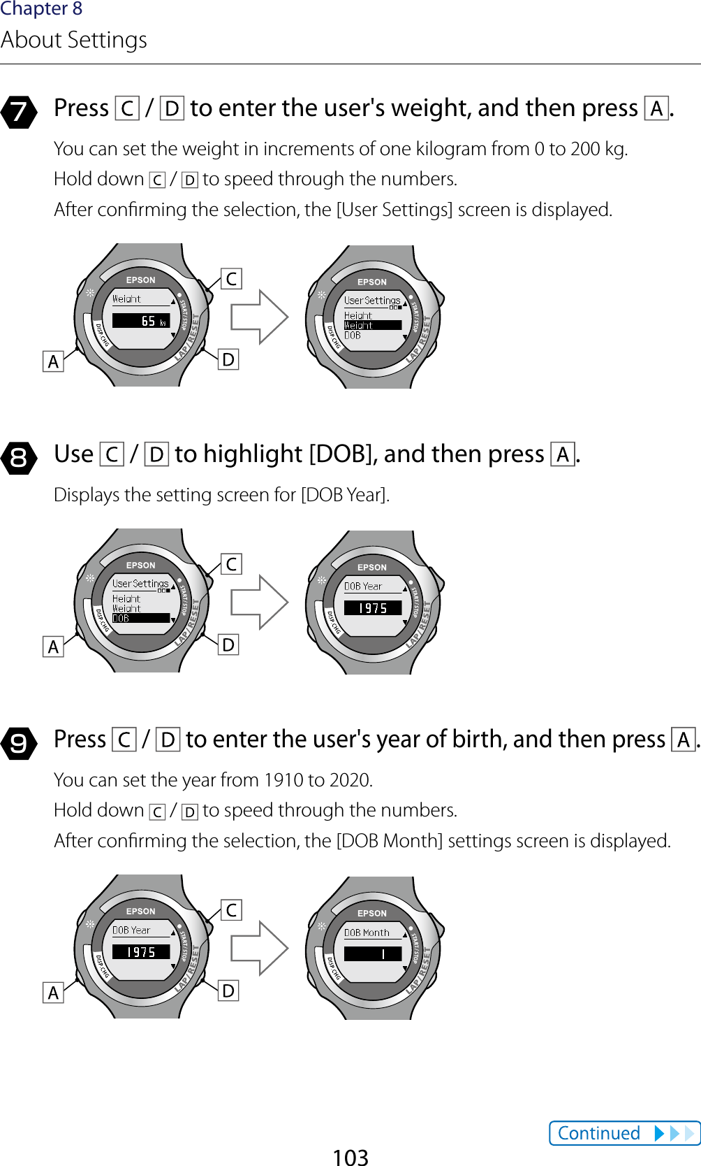 103Chapter 8About Settings7  Press   /   to enter the user&apos;s weight, and then press  .You can set the weight in increments of one kilogram from 0 to 200 kg.Hold down   /   to speed through the numbers.After conrming the selection, the [User Settings] screen is displayed.8  Use   /   to highlight [DOB], and then press  .Displays the setting screen for [DOB Year].9 Press   /   to enter the user&apos;s year of birth, and then press  .You can set the year from 1910 to 2020.Hold down   /   to speed through the numbers.After conrming the selection, the [DOB Month] settings screen is displayed.