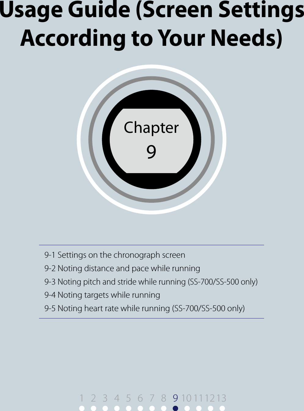 Chapter 99-1 Settings on the chronograph screen9-2 Noting distance and pace while running9-3 Noting pitch and stride while running (SS-700/SS-500 only)9-4 Noting targets while running9-5 Noting heart rate while running (SS-700/SS-500 only)Usage Guide (Screen Settings According to Your Needs)Chapter91910 11122 3 4 5 6 7 8 13