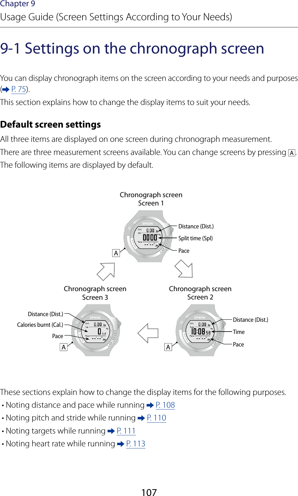 107Chapter 9Usage Guide (Screen Settings According to Your Needs)9-1 Settings on the chronograph screenYou can display chronograph items on the screen according to your needs and purposes ( P. 75).This section explains how to change the display items to suit your needs.Default screen settingsAll three items are displayed on one screen during chronograph measurement.There are three measurement screens available. You can change screens by pressing  .The following items are displayed by default.Chronograph screenScreen 1Distance (Dist.)Split time (Spl)PaceChronograph screenScreen 3Chronograph screenScreen 2Distance (Dist.)Distance (Dist.)TimeCalories burnt (Cal.)PacePaceThese sections explain how to change the display items for the following purposes.• Noting distance and pace while running   P. 108• Noting pitch and stride while running   P. 110• Noting targets while running   P. 111• Noting heart rate while running   P. 113