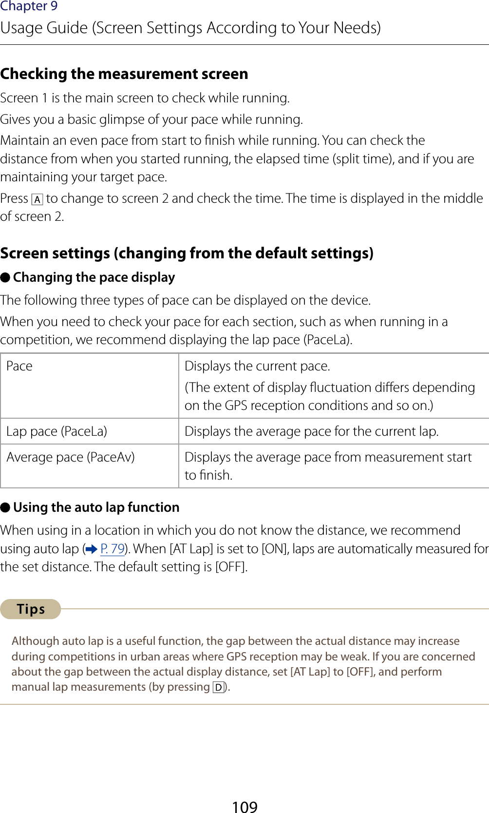 109Chapter 9Usage Guide (Screen Settings According to Your Needs)Checking the measurement screenScreen 1 is the main screen to check while running.Gives you a basic glimpse of your pace while running.Maintain an even pace from start to nish while running. You can check the distance from when you started running, the elapsed time (split time), and if you are maintaining your target pace.Press   to change to screen 2 and check the time. The time is displayed in the middle of screen 2.Screen settings (changing from the default settings) Changing the pace displayThe following three types of pace can be displayed on the device.When you need to check your pace for each section, such as when running in a competition, we recommend displaying the lap pace (PaceLa).Pace Displays the current pace.(The extent of display uctuation diers depending on the GPS reception conditions and so on.)Lap pace (PaceLa) Displays the average pace for the current lap.Average pace (PaceAv) Displays the average pace from measurement start to nish. Using the auto lap functionWhen using in a location in which you do not know the distance, we recommend using auto lap (  P. 79). When [AT Lap] is set to [ON], laps are automatically measured for the set distance. The default setting is [OFF].Although auto lap is a useful function, the gap between the actual distance may increase during competitions in urban areas where GPS reception may be weak. If you are concerned about the gap between the actual display distance, set [AT Lap] to [OFF], and perform manual lap measurements (by pressing  ).