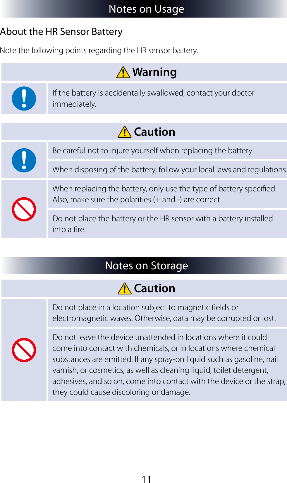 11Notes on UsageAbout the HR Sensor BatteryNote the following points regarding the HR sensor battery. WarningIf the battery is accidentally swallowed, contact your doctor immediately. CautionBe careful not to injure yourself when replacing the battery.When disposing of the battery, follow your local laws and regulations.When replacing the battery, only use the type of battery specied. Also, make sure the polarities (+ and -) are correct.Do not place the battery or the HR sensor with a battery installed into a re.Notes on Storage CautionDo not place in a location subject to magnetic elds or electromagnetic waves. Otherwise, data may be corrupted or lost.Do not leave the device unattended in locations where it could come into contact with chemicals, or in locations where chemical substances are emitted. If any spray-on liquid such as gasoline, nail varnish, or cosmetics, as well as cleaning liquid, toilet detergent, adhesives, and so on, come into contact with the device or the strap, they could cause discoloring or damage.