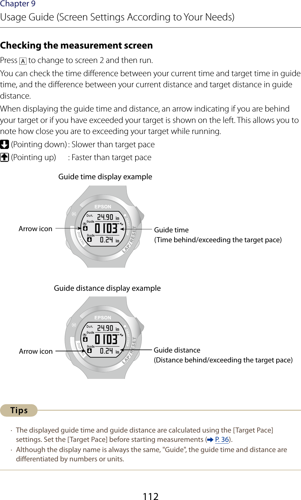 112Chapter 9Usage Guide (Screen Settings According to Your Needs)Checking the measurement screenPress   to change to screen 2 and then run.You can check the time dierence between your current time and target time in guide time, and the dierence between your current distance and target distance in guide distance.When displaying the guide time and distance, an arrow indicating if you are behind your target or if you have exceeded your target is shown on the left. This allows you to note how close you are to exceeding your target while running. (Pointing down) : Slower than target pace (Pointing up)  : Faster than target paceGuide time display exampleGuide time(Time behind/exceeding the target pace)Arrow iconGuide distance display exampleArrow icon Guide distance(Distance behind/exceeding the target pace) ·  The displayed guide time and guide distance are calculated using the [Target Pace] settings. Set the [Target Pace] before starting measurements (  P. 36). ·  Although the display name is always the same, &quot;Guide&quot;, the guide time and distance are dierentiated by numbers or units.