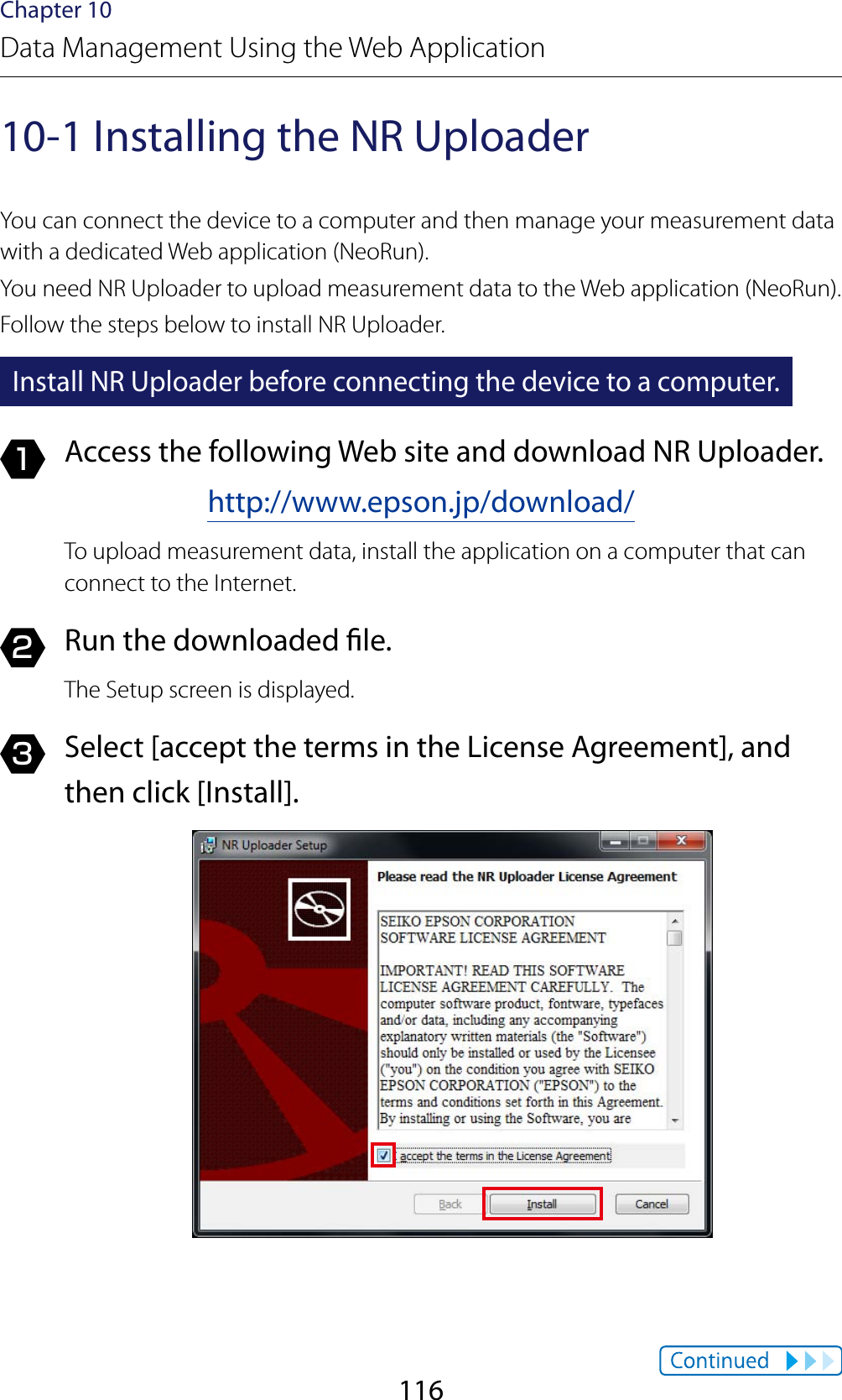 116Chapter 10Data Management Using the Web Application10-1 Installing the NR UploaderYou can connect the device to a computer and then manage your measurement data with a dedicated Web application (NeoRun).You need NR Uploader to upload measurement data to the Web application (NeoRun).Follow the steps below to install NR Uploader.Install NR Uploader before connecting the device to a computer.1  Access the following Web site and download NR Uploader.http://www.epson.jp/download/To upload measurement data, install the application on a computer that can connect to the Internet.2  Run the downloaded le.The Setup screen is displayed.3  Select [accept the terms in the License Agreement], and then click [Install].