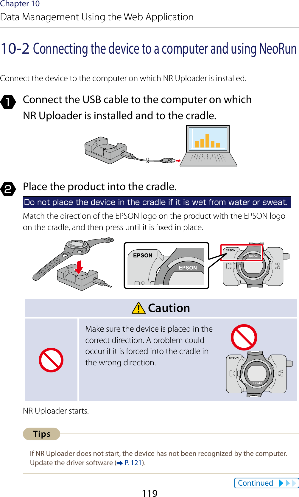 119Chapter 10Data Management Using the Web Application10-2 Connecting the device to a computer and using NeoRunConnect the device to the computer on which NR Uploader is installed.1  Connect the USB cable to the computer on which NR Uploader is installed and to the cradle.2  Place the product into the cradle.Do not place the device in the cradle if it is wet from water or sweat.Match the direction of the EPSON logo on the product with the EPSON logo  on the cradle, and then press until it is xed in place. CautionMake sure the device is placed in the correct direction. A problem could occur if it is forced into the cradle in the wrong direction.NR Uploader starts.If NR Uploader does not start, the device has not been recognized by the computer. Update the driver software (  P. 121).