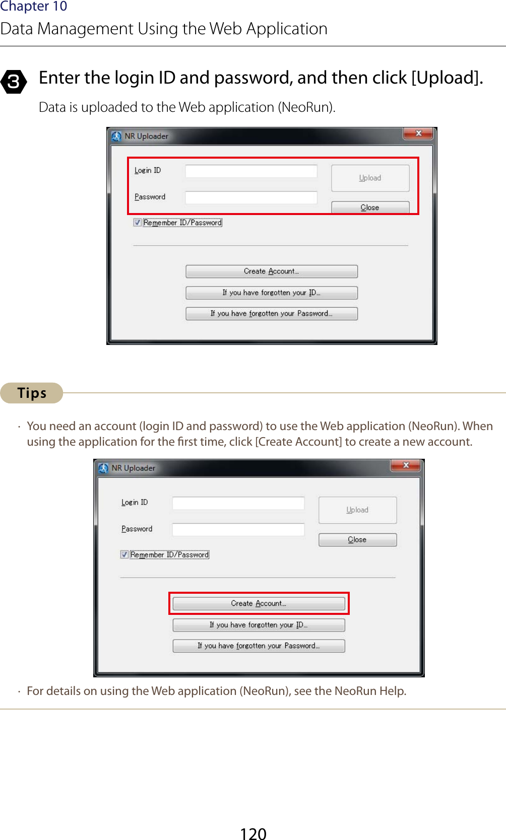 120Chapter 10Data Management Using the Web Application3  Enter the login ID and password, and then click [Upload].Data is uploaded to the Web application (NeoRun). ·  You need an account (login ID and password) to use the Web application (NeoRun). When using the application for the rst time, click [Create Account] to create a new account. ·  For details on using the Web application (NeoRun), see the NeoRun Help.