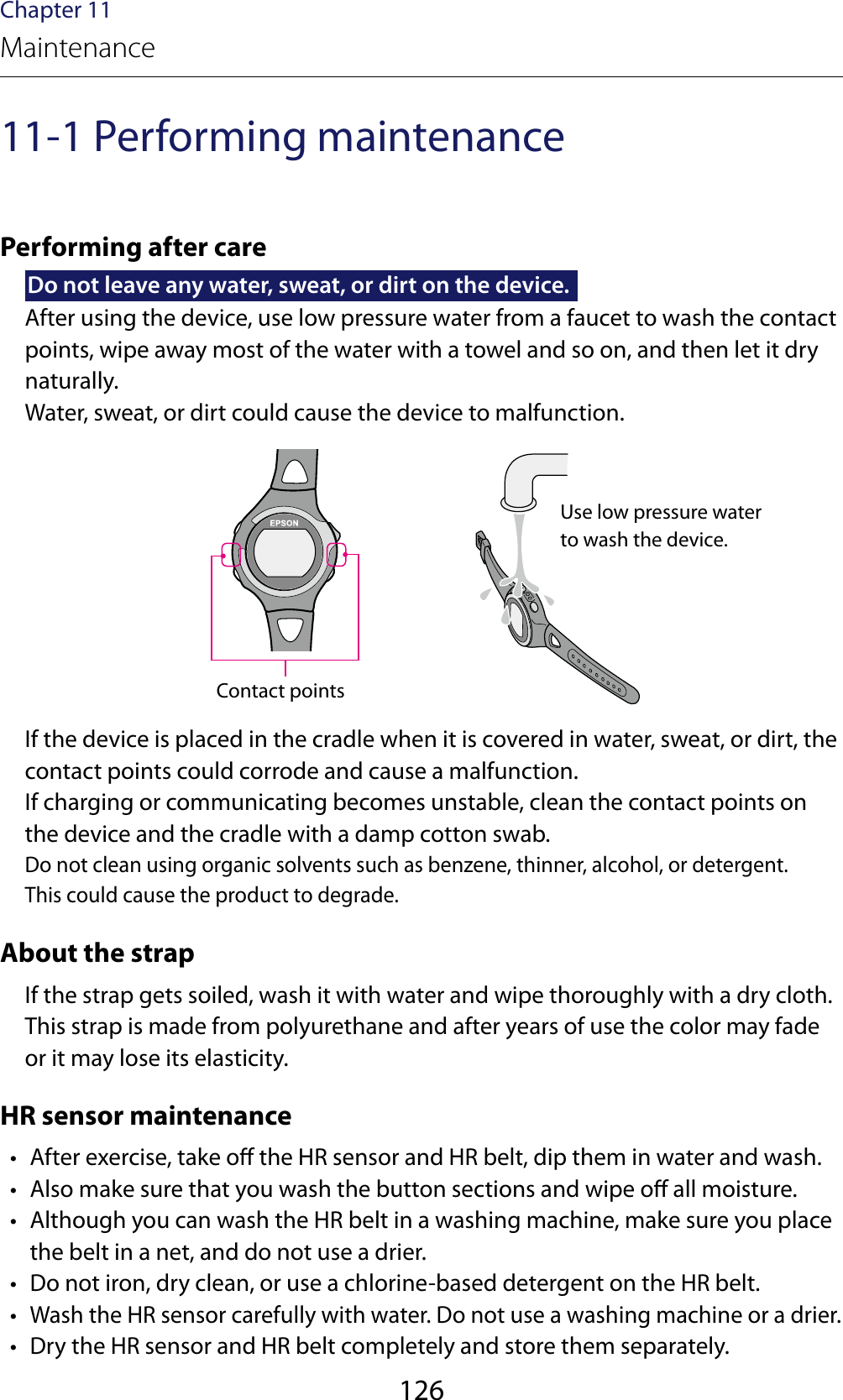 126Chapter 11Maintenance11-1 Performing maintenancePerforming after careDo not leave any water, sweat, or dirt on the device.After using the device, use low pressure water from a faucet to wash the contact points, wipe away most of the water with a towel and so on, and then let it dry naturally.Water, sweat, or dirt could cause the device to malfunction.Contact pointsIf the device is placed in the cradle when it is covered in water, sweat, or dirt, the contact points could corrode and cause a malfunction.If charging or communicating becomes unstable, clean the contact points on the device and the cradle with a damp cotton swab.Do not clean using organic solvents such as benzene, thinner, alcohol, or detergent.This could cause the product to degrade.About the strapIf the strap gets soiled, wash it with water and wipe thoroughly with a dry cloth. This strap is made from polyurethane and after years of use the color may fade or it may lose its elasticity.HR sensor maintenance •  After exercise, take o the HR sensor and HR belt, dip them in water and wash. •  Also make sure that you wash the button sections and wipe o all moisture. •  Although you can wash the HR belt in a washing machine, make sure you place the belt in a net, and do not use a drier. •  Do not iron, dry clean, or use a chlorine-based detergent on the HR belt. • Wash the HR sensor carefully with water. Do not use a washing machine or a drier. •  Dry the HR sensor and HR belt completely and store them separately.Use low pressure water to wash the device.