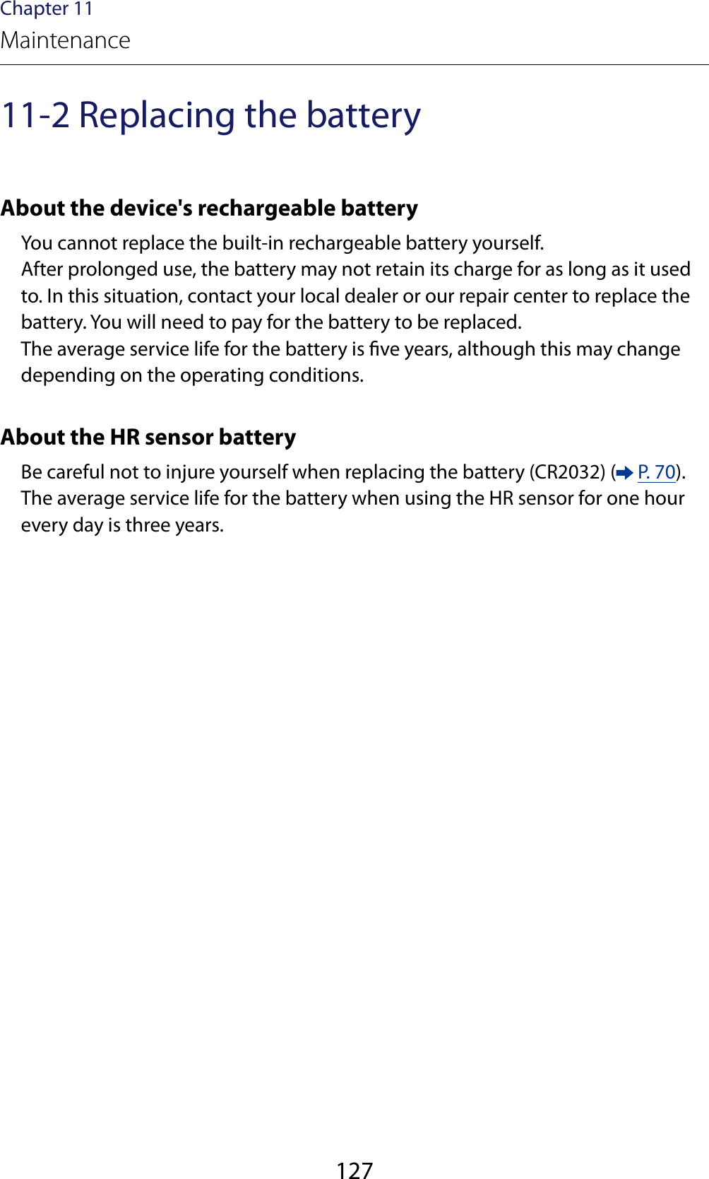 127Chapter 11Maintenance11-2 Replacing the batteryAbout the device&apos;s rechargeable batteryYou cannot replace the built-in rechargeable battery yourself.After prolonged use, the battery may not retain its charge for as long as it used to. In this situation, contact your local dealer or our repair center to replace the battery. You will need to pay for the battery to be replaced. The average service life for the battery is ve years, although this may change depending on the operating conditions.About the HR sensor batteryBe careful not to injure yourself when replacing the battery (CR2032) (  P. 70).The average service life for the battery when using the HR sensor for one hour every day is three years.