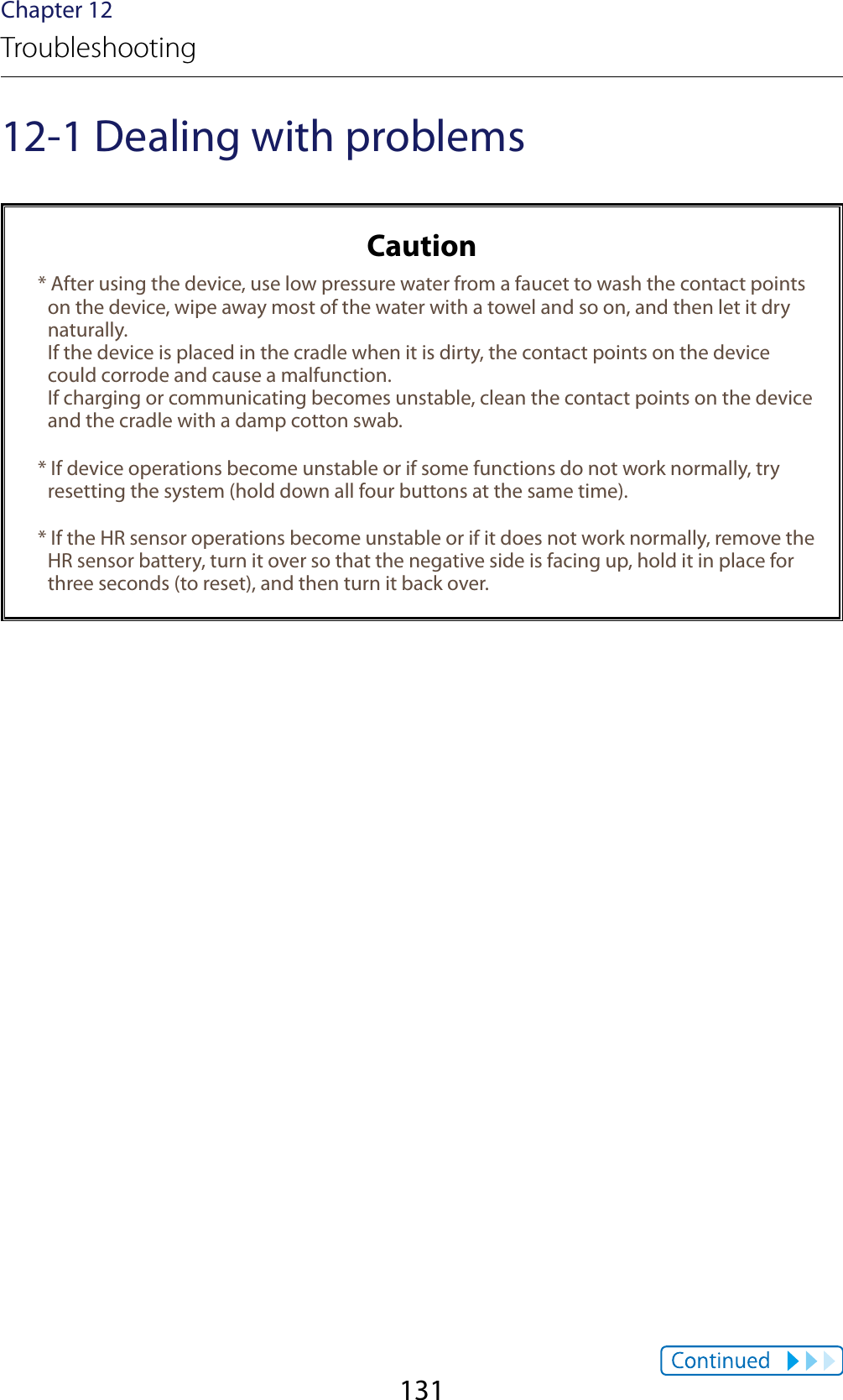 131Chapter 12Troubleshooting12-1 Dealing with problemsCaution* After using the device, use low pressure water from a faucet to wash the contact points on the device, wipe away most of the water with a towel and so on, and then let it dry naturally. If the device is placed in the cradle when it is dirty, the contact points on the device could corrode and cause a malfunction. If charging or communicating becomes unstable, clean the contact points on the device and the cradle with a damp cotton swab.* If device operations become unstable or if some functions do not work normally, try resetting the system (hold down all four buttons at the same time).* If the HR sensor operations become unstable or if it does not work normally, remove the HR sensor battery, turn it over so that the negative side is facing up, hold it in place for three seconds (to reset), and then turn it back over.