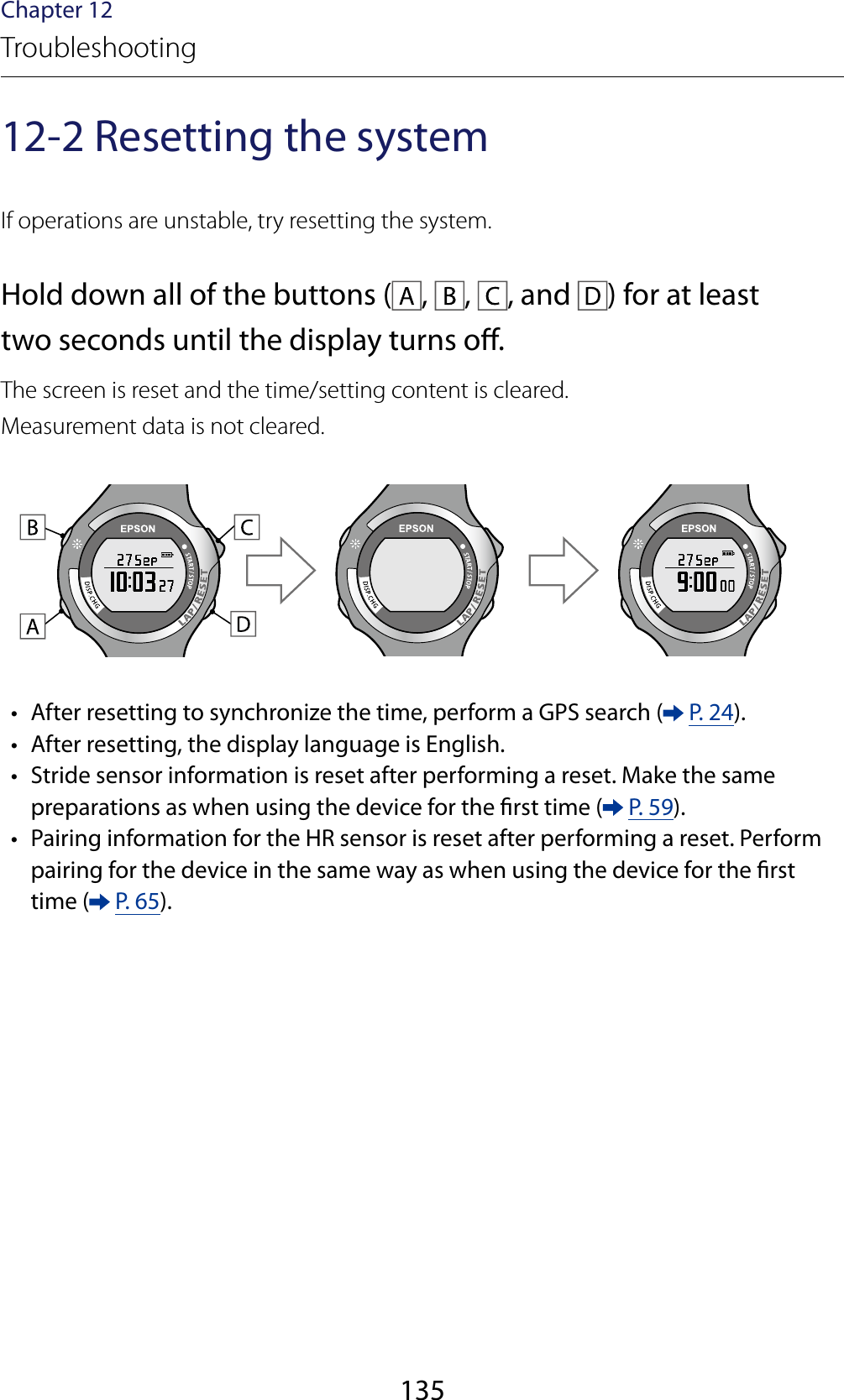 135Chapter 12Troubleshooting12-2 Resetting the systemIf operations are unstable, try resetting the system.Hold down all of the buttons ( ,  ,  , and  ) for at least two seconds until the display turns o.The screen is reset and the time/setting content is cleared.Measurement data is not cleared. •  After resetting to synchronize the time, perform a GPS search (  P. 24). •  After resetting, the display language is English.   •  Stride sensor information is reset after performing a reset. Make the same preparations as when using the device for the rst time (  P. 59). •  Pairing information for the HR sensor is reset after performing a reset. Perform pairing for the device in the same way as when using the device for the rst time (  P. 65).