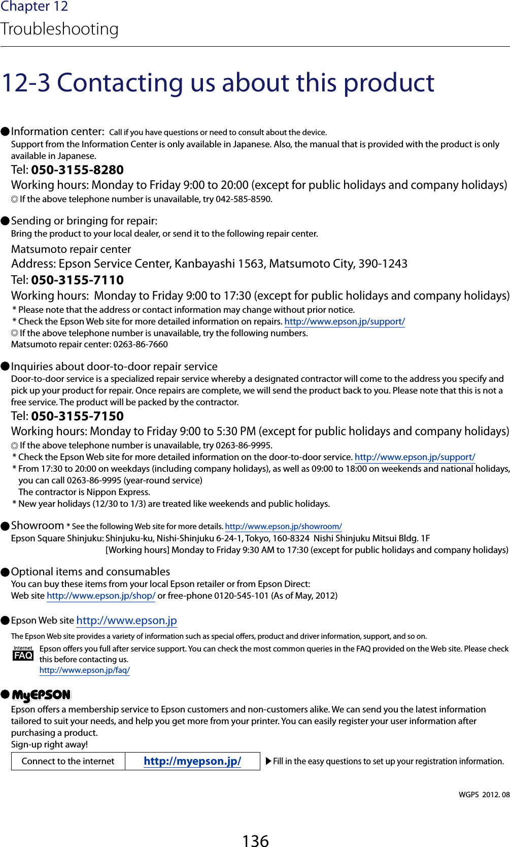 136Chapter 12Troubleshooting12-3 Contacting us about this product Information center:  Call if you have questions or need to consult about the device.Support from the Information Center is only available in Japanese. Also, the manual that is provided with the product is only available in Japanese.Tel: 050-3155-8280Working hours: Monday to Friday 9:00 to 20:00 (except for public holidays and company holidays) If the above telephone number is unavailable, try 042-585-8590. Sending or bringing for repair:Bring the product to your local dealer, or send it to the following repair center.Matsumoto repair centerAddress: Epson Service Center, Kanbayashi 1563, Matsumoto City, 390-1243Tel: 050-3155-7110Working hours:  Monday to Friday 9:00 to 17:30 (except for public holidays and company holidays)* Please note that the address or contact information may change without prior notice.* Check the Epson Web site for more detailed information on repairs. http://www.epson.jp/support/ If the above telephone number is unavailable, try the following numbers.Matsumoto repair center: 0263-86-7660 Inquiries about door-to-door repair serviceDoor-to-door service is a specialized repair service whereby a designated contractor will come to the address you specify and pick up your product for repair. Once repairs are complete, we will send the product back to you. Please note that this is not a free service. The product will be packed by the contractor.Tel: 050-3155-7150Working hours: Monday to Friday 9:00 to 5:30 PM (except for public holidays and company holidays) If the above telephone number is unavailable, try 0263-86-9995.* Check the Epson Web site for more detailed information on the door-to-door service. http://www.epson.jp/support/* From 17:30 to 20:00 on weekdays (including company holidays), as well as 09:00 to 18:00 on weekends and national holidays, you can call 0263-86-9995 (year-round service) The contractor is Nippon Express.* New year holidays (12/30 to 1/3) are treated like weekends and public holidays. Showroom * See the following Web site for more details. http://www.epson.jp/showroom/Epson Square Shinjuku: Shinjuku-ku, Nishi-Shinjuku 6-24-1, Tokyo, 160-8324  Nishi Shinjuku Mitsui Bldg. 1F  [Working hours] Monday to Friday 9:30 AM to 17:30 (except for public holidays and company holidays) Optional items and consumablesYou can buy these items from your local Epson retailer or from Epson Direct: Web site http://www.epson.jp/shop/ or free-phone 0120-545-101 (As of May, 2012) Epson Web site http://www.epson.jpThe Epson Web site provides a variety of information such as special oers, product and driver information, support, and so on.Epson oers you full after service support. You can check the most common queries in the FAQ provided on the Web site. Please check this before contacting us.http://www.epson.jp/faq/ Epson oers a membership service to Epson customers and non-customers alike. We can send you the latest information tailored to suit your needs, and help you get more from your printer. You can easily register your user information after purchasing a product.Sign-up right away!Connect to the internet http://myepson.jp/ Fill in the easy questions to set up your registration information.WGPS  2012. 08
