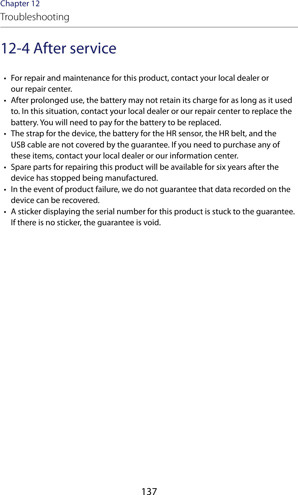 137Chapter 12Troubleshooting12-4 After service •  For repair and maintenance for this product, contact your local dealer or  our repair center. •  After prolonged use, the battery may not retain its charge for as long as it used to. In this situation, contact your local dealer or our repair center to replace the battery. You will need to pay for the battery to be replaced. •  The strap for the device, the battery for the HR sensor, the HR belt, and the  USB cable are not covered by the guarantee. If you need to purchase any of these items, contact your local dealer or our information center. •  Spare parts for repairing this product will be available for six years after the device has stopped being manufactured. •  In the event of product failure, we do not guarantee that data recorded on the device can be recovered. •  A sticker displaying the serial number for this product is stuck to the guarantee. If there is no sticker, the guarantee is void.