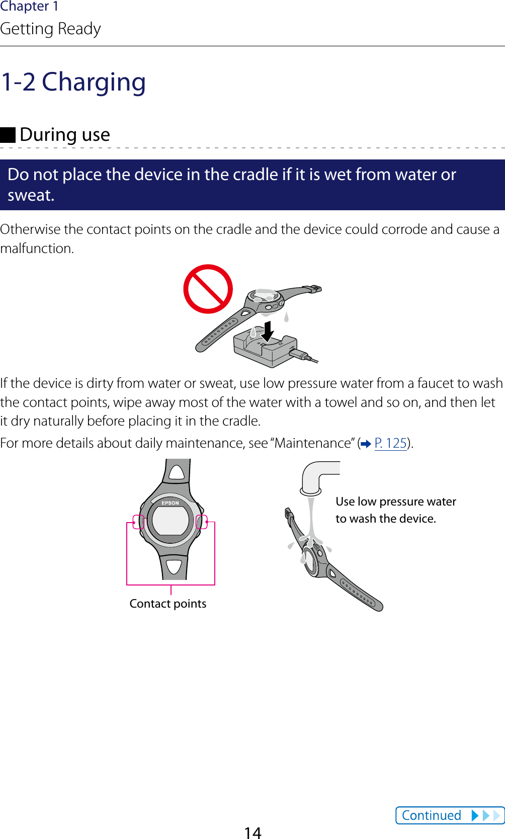 14Chapter 1Getting Ready1-2 Charging During useDo not place the device in the cradle if it is wet from water or sweat.Otherwise the contact points on the cradle and the device could corrode and cause a malfunction.If the device is dirty from water or sweat, use low pressure water from a faucet to wash the contact points, wipe away most of the water with a towel and so on, and then let it dry naturally before placing it in the cradle.For more details about daily maintenance, see “Maintenance” (  P. 125).Contact pointsUse low pressure water to wash the device.