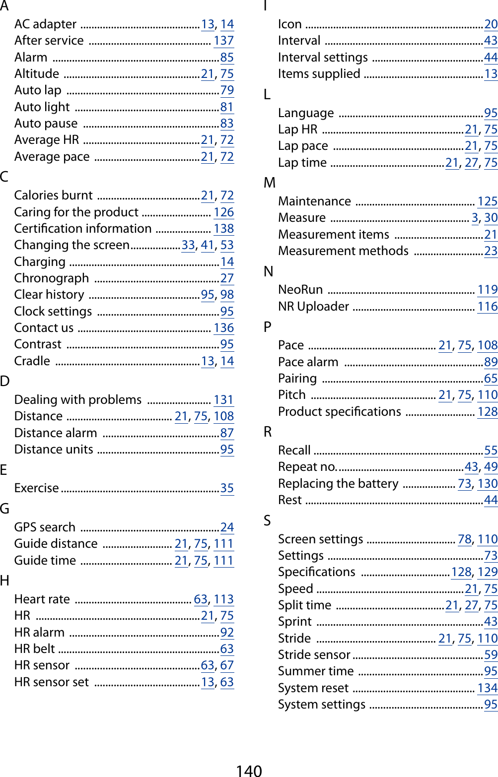 140AAC adapter  ...........................................13, 14After service  ............................................ 137Alarm  ............................................................85Altitude  .................................................21, 75Auto lap  .......................................................79Auto light  ....................................................81Auto pause  .................................................83Average HR  ..........................................21, 72Average pace  ......................................21, 72CCalories burnt  .....................................21, 72Caring for the product  ......................... 126Certication information  .................... 138Changing the screen ..................33, 41, 53Charging  ......................................................14Chronograph  .............................................27Clear history  ........................................95, 98Clock settings  ............................................95Contact us  ................................................ 136Contrast  .......................................................95Cradle  ....................................................13, 14DDealing with problems  ....................... 131Distance  ...................................... 21, 75, 108Distance alarm  ..........................................87Distance units  ............................................95EExercise .........................................................35GGPS search  ..................................................24Guide distance  ......................... 21, 75, 111Guide time  ................................. 21, 75, 111HHeart rate  .......................................... 63, 113HR  ...........................................................21, 75HR alarm  ......................................................92HR belt  ..........................................................63HR sensor  .............................................63, 67HR sensor set  ......................................13, 63IIcon  ................................................................20Interval  .........................................................43Interval settings  ........................................44Items supplied  ...........................................13LLanguage  ....................................................95Lap HR  ...................................................21, 75Lap pace  ...............................................21, 75Lap time  .........................................21, 27, 75MMaintenance  ........................................... 125Measure  .................................................. 3, 30Measurement items  ................................21Measurement methods  .........................23NNeoRun  ..................................................... 119NR Uploader  ............................................ 116PPace  .............................................. 21, 75, 108Pace alarm  ..................................................89Pairing  ..........................................................65Pitch  ............................................. 21, 75, 110Product specications  ......................... 128RRecall .............................................................55Repeat no. .............................................43, 49Replacing the battery  ................... 73, 130Rest  ................................................................44SScreen settings  ................................ 78, 110Settings  ........................................................73Specications  ................................128, 129Speed  .....................................................21, 75Split time  .......................................21, 27, 75Sprint  ............................................................43Stride  ........................................... 21, 75, 110Stride sensor ...............................................59Summer time  .............................................95System reset  ............................................ 134System settings  .........................................95