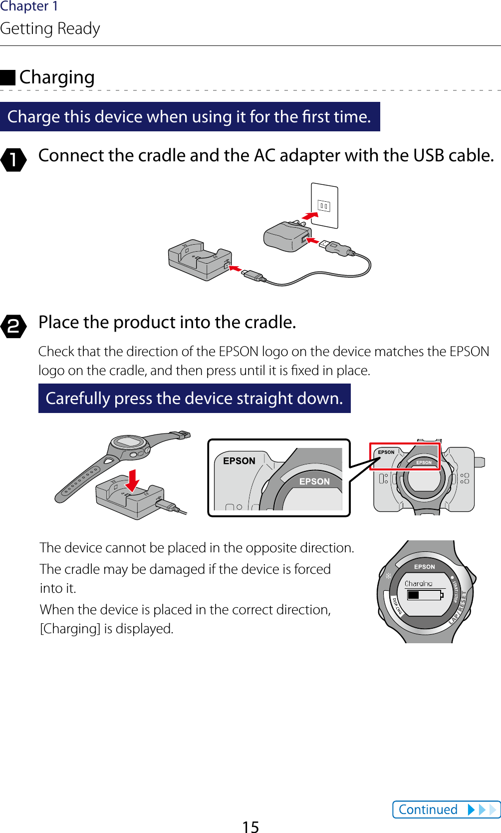 15Chapter 1Getting Ready ChargingCharge this device when using it for the rst time.1  Connect the cradle and the AC adapter with the USB cable.2  Place the product into the cradle.Check that the direction of the EPSON logo on the device matches the EPSON logo on the cradle, and then press until it is xed in place.Carefully press the device straight down.The device cannot be placed in the opposite direction.The cradle may be damaged if the device is forced into it.When the device is placed in the correct direction, [Charging] is displayed.