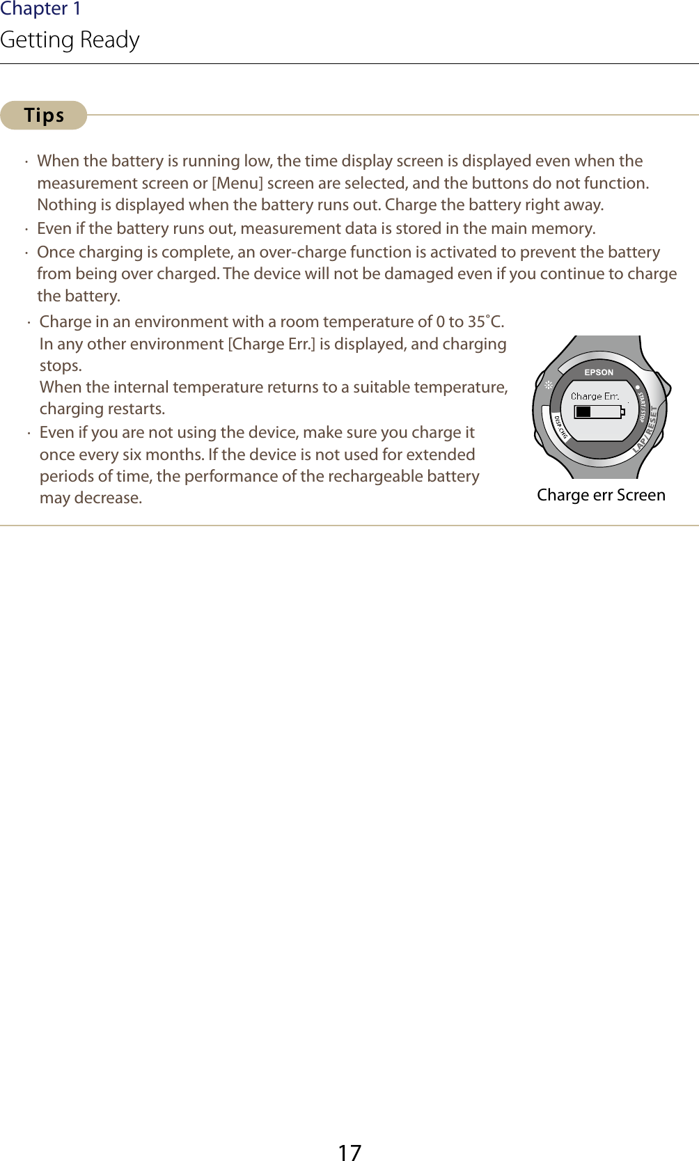 17Chapter 1Getting Ready ·  When the battery is running low, the time display screen is displayed even when the measurement screen or [Menu] screen are selected, and the buttons do not function. Nothing is displayed when the battery runs out. Charge the battery right away. ·  Even if the battery runs out, measurement data is stored in the main memory. ·  Once charging is complete, an over-charge function is activated to prevent the battery from being over charged. The device will not be damaged even if you continue to charge the battery. · Charge in an environment with a room temperature of 0 to 35˚C. In any other environment [Charge Err.] is displayed, and charging stops. When the internal temperature returns to a suitable temperature, charging restarts. ·  Even if you are not using the device, make sure you charge it once every six months. If the device is not used for extended periods of time, the performance of the rechargeable battery may decrease. Charge err Screen