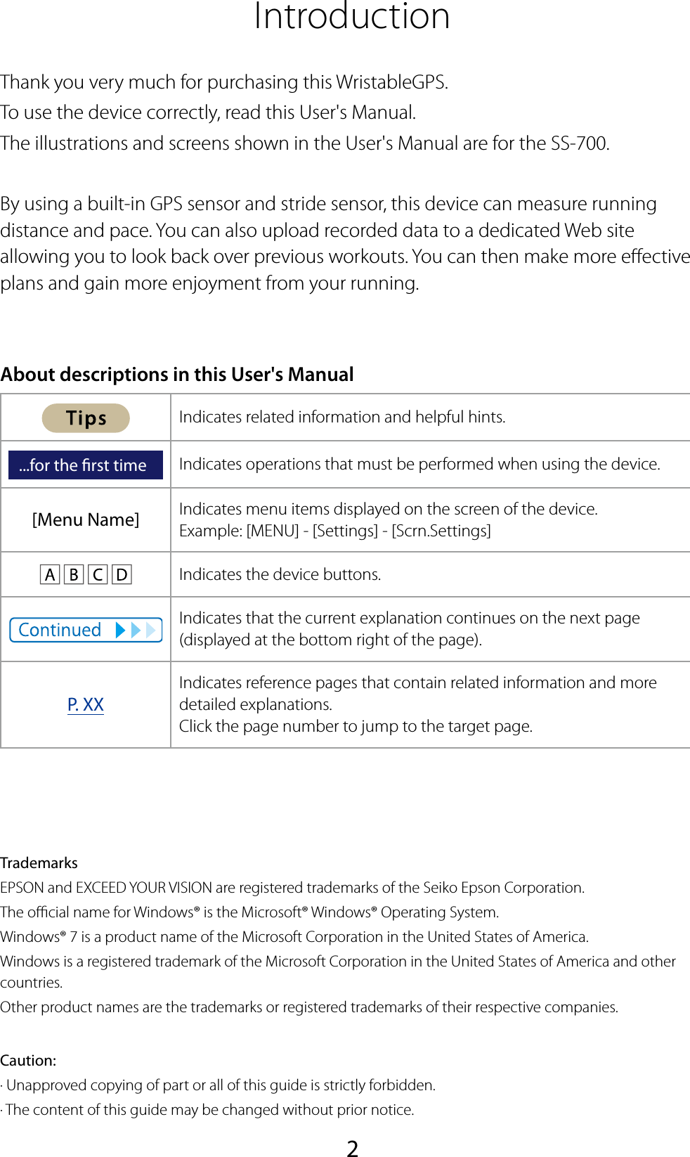 2IntroductionThank you very much for purchasing this WristableGPS.To use the device correctly, read this User&apos;s Manual.The illustrations and screens shown in the User&apos;s Manual are for the SS-700.By using a built-in GPS sensor and stride sensor, this device can measure running distance and pace. You can also upload recorded data to a dedicated Web site allowing you to look back over previous workouts. You can then make more eective plans and gain more enjoyment from your running.About descriptions in this User&apos;s ManualIndicates related information and helpful hints....for the rst time Indicates operations that must be performed when using the device.[Menu Name] Indicates menu items displayed on the screen of the device.Example: [MENU] - [Settings] - [Scrn.Settings]      Indicates the device buttons.Indicates that the current explanation continues on the next page (displayed at the bottom right of the page).P. XXIndicates reference pages that contain related information and more detailed explanations.Click the page number to jump to the target page.TrademarksEPSON and EXCEED YOUR VISION are registered trademarks of the Seiko Epson Corporation.The ocial name for Windows® is the Microsoft® Windows® Operating System.Windows® 7 is a product name of the Microsoft Corporation in the United States of America.Windows is a registered trademark of the Microsoft Corporation in the United States of America and other countries.Other product names are the trademarks or registered trademarks of their respective companies.Caution:· Unapproved copying of part or all of this guide is strictly forbidden.· The content of this guide may be changed without prior notice.