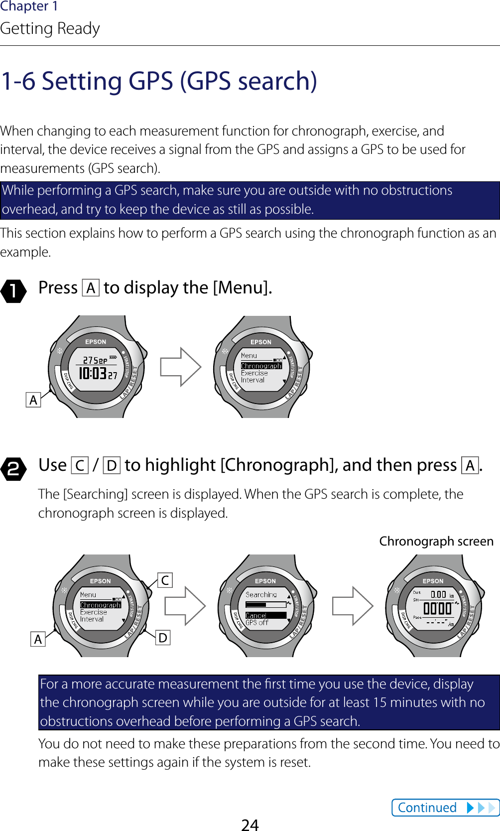 24Chapter 1Getting Ready1-6 Setting GPS (GPS search)When changing to each measurement function for chronograph, exercise, and interval, the device receives a signal from the GPS and assigns a GPS to be used for measurements (GPS search).While performing a GPS search, make sure you are outside with no obstructions overhead, and try to keep the device as still as possible.This section explains how to perform a GPS search using the chronograph function as an example.1  Press   to display the [Menu].2  Use   /   to highlight [Chronograph], and then press  .The [Searching] screen is displayed. When the GPS search is complete, the chronograph screen is displayed.Chronograph screenFor a more accurate measurement the rst time you use the device, display the chronograph screen while you are outside for at least 15 minutes with no obstructions overhead before performing a GPS search.You do not need to make these preparations from the second time. You need to make these settings again if the system is reset.