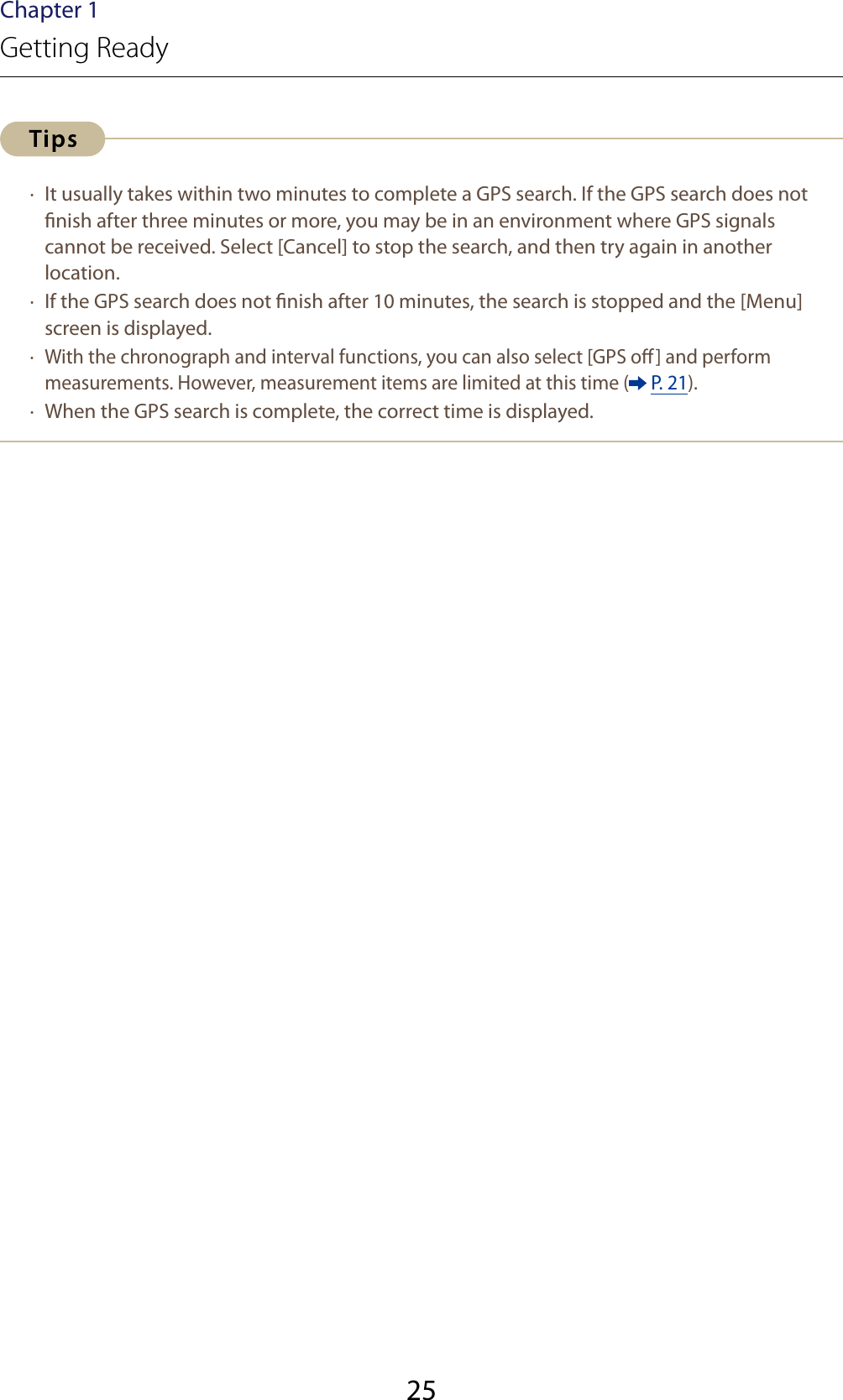 25Chapter 1Getting Ready ·  It usually takes within two minutes to complete a GPS search. If the GPS search does not nish after three minutes or more, you may be in an environment where GPS signals cannot be received. Select [Cancel] to stop the search, and then try again in another location. ·  If the GPS search does not nish after 10 minutes, the search is stopped and the [Menu] screen is displayed. ·  With the chronograph and interval functions, you can also select [GPS o] and perform measurements. However, measurement items are limited at this time (  P. 21). ·  When the GPS search is complete, the correct time is displayed.