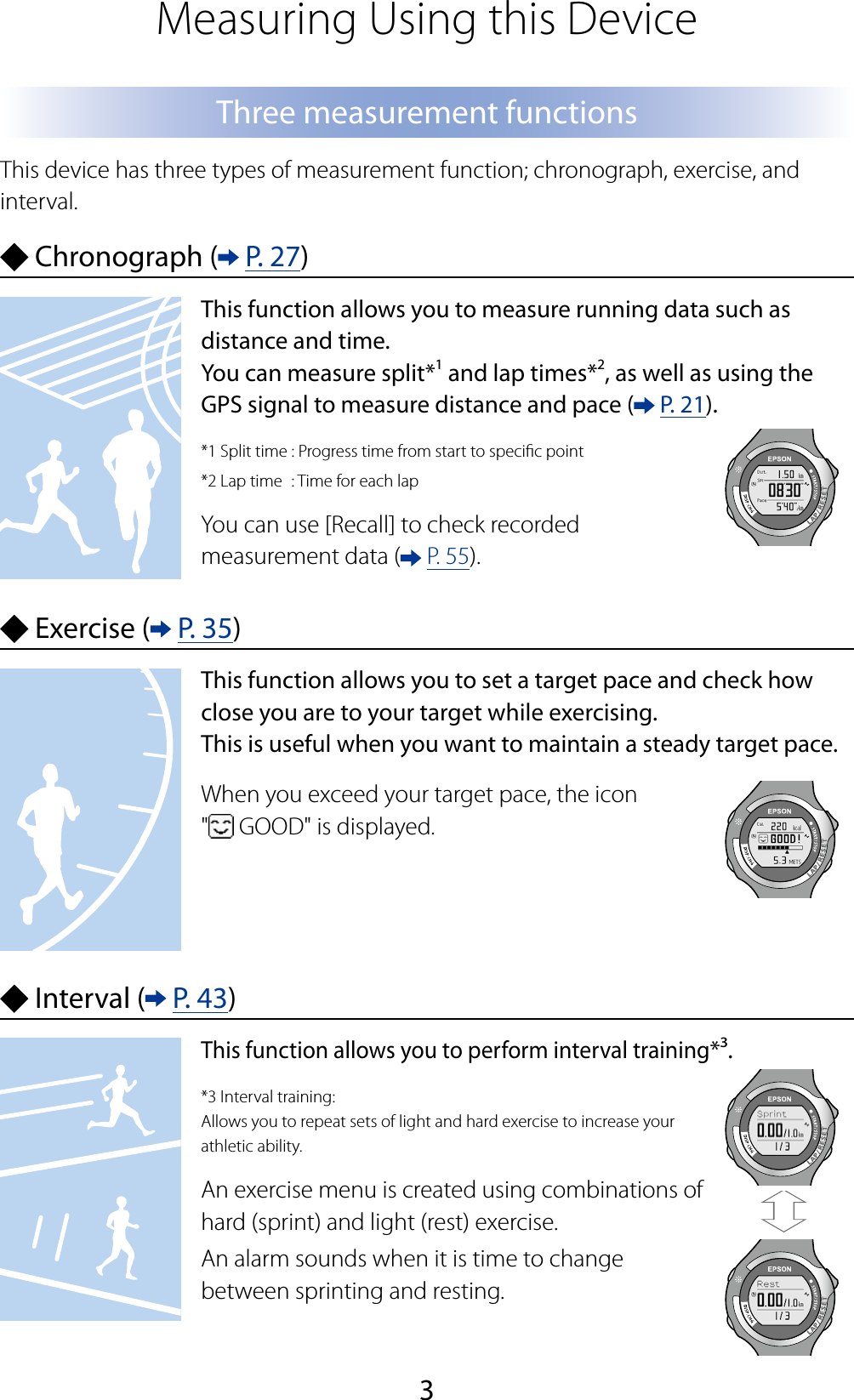 3Measuring Using this DeviceThree measurement functionsThis device has three types of measurement function; chronograph, exercise, and interval. Chronograph (  P. 27)This function allows you to measure running data such as distance and time.You can measure split*1 and lap times*2, as well as using the GPS signal to measure distance and pace (  P. 21).*1 Split time : Progress time from start to specic point*2 Lap time  : Time for each lapYou can use [Recall] to check recorded measurement data (  P. 55). Exercise (  P. 35)This function allows you to set a target pace and check how close you are to your target while exercising.This is useful when you want to maintain a steady target pace.When you exceed your target pace, the icon  &quot; GOOD&quot; is displayed. Interval (  P. 43)This function allows you to perform interval training*³.*3 Interval training: Allows you to repeat sets of light and hard exercise to increase your athletic ability.An exercise menu is created using combinations of hard (sprint) and light (rest) exercise.An alarm sounds when it is time to change between sprinting and resting.