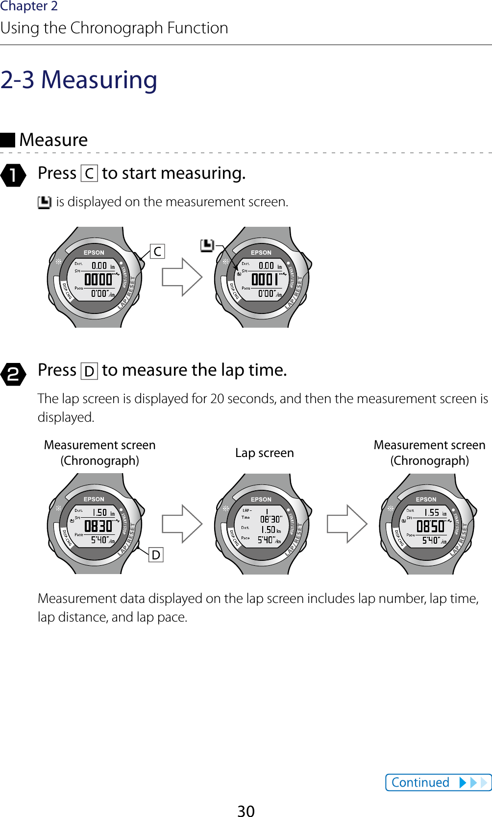 30Chapter 2Using the Chronograph Function2-3 Measuring Measure1  Press   to start measuring. is displayed on the measurement screen.2  Press   to measure the lap time.The lap screen is displayed for 20 seconds, and then the measurement screen is displayed.Measurement screen (Chronograph)Lap screenMeasurement screen (Chronograph)Measurement data displayed on the lap screen includes lap number, lap time, lap distance, and lap pace.