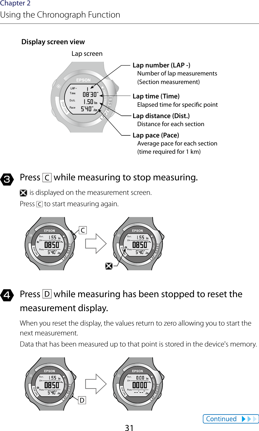 31Chapter 2Using the Chronograph FunctionDisplay screen viewLap screenLap number (LAP -)Number of lap measurements  (Section measurement)Lap time (Time)Elapsed time for specic pointLap distance (Dist.)Distance for each sectionLap pace (Pace)Average pace for each section  (time required for 1 km)3  Press   while measuring to stop measuring. is displayed on the measurement screen.Press   to start measuring again.4  Press   while measuring has been stopped to reset the measurement display.When you reset the display, the values return to zero allowing you to start the next measurement.Data that has been measured up to that point is stored in the device&apos;s memory.