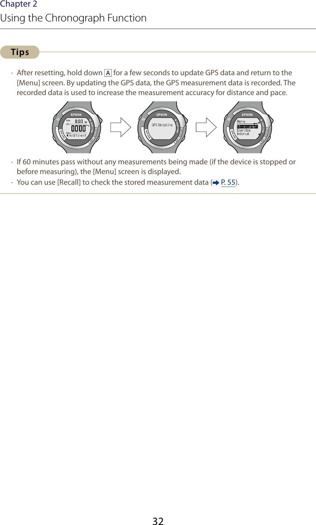 32Chapter 2Using the Chronograph Function ·  After resetting, hold down   for a few seconds to update GPS data and return to the [Menu] screen. By updating the GPS data, the GPS measurement data is recorded. The recorded data is used to increase the measurement accuracy for distance and pace. ·  If 60 minutes pass without any measurements being made (if the device is stopped or before measuring), the [Menu] screen is displayed. ·  You can use [Recall] to check the stored measurement data (  P. 55).