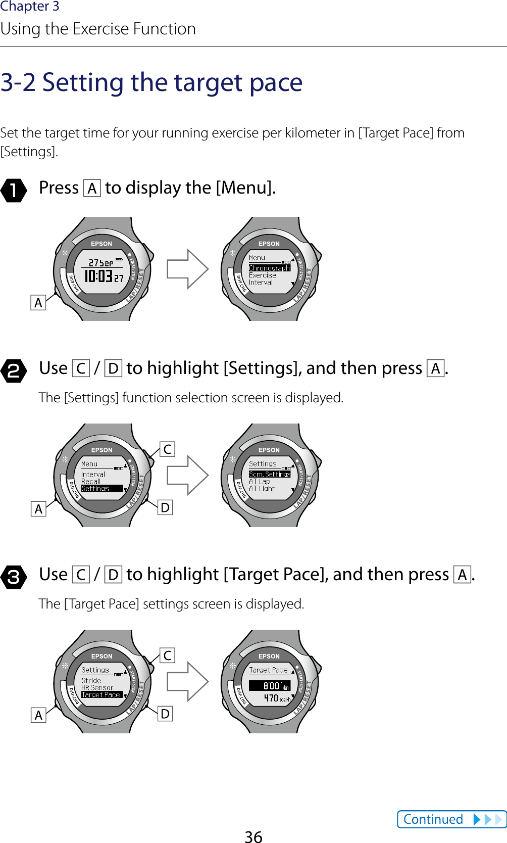 36Chapter 3Using the Exercise Function3-2 Setting the target paceSet the target time for your running exercise per kilometer in [Target Pace] from [Settings].1  Press   to display the [Menu].2  Use   /   to highlight [Settings], and then press  .The [Settings] function selection screen is displayed.3  Use   /   to highlight [Target Pace], and then press  .The [Target Pace] settings screen is displayed.