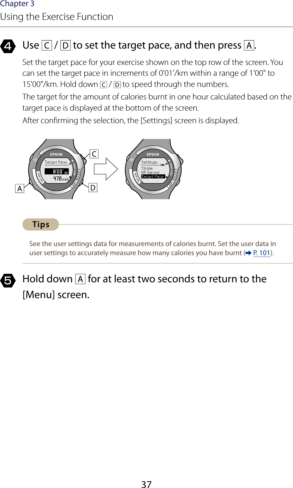 37Chapter 3Using the Exercise Function4  Use   /   to set the target pace, and then press  .Set the target pace for your exercise shown on the top row of the screen. You can set the target pace in increments of 0&apos;01&apos;/km within a range of 1&apos;00&quot; to 15&apos;00&quot;/km. Hold down   /   to speed through the numbers.The target for the amount of calories burnt in one hour calculated based on the target pace is displayed at the bottom of the screen.After conrming the selection, the [Settings] screen is displayed.See the user settings data for measurements of calories burnt. Set the user data in user settings to accurately measure how many calories you have burnt (  P. 101).5  Hold down   for at least two seconds to return to the [Menu] screen.