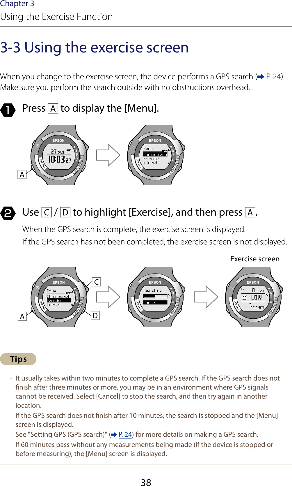 38Chapter 3Using the Exercise Function3-3 Using the exercise screenWhen you change to the exercise screen, the device performs a GPS search (  P. 24). Make sure you perform the search outside with no obstructions overhead.1  Press   to display the [Menu].2  Use   /   to highlight [Exercise], and then press  .When the GPS search is complete, the exercise screen is displayed.If the GPS search has not been completed, the exercise screen is not displayed.Exercise screen ·  It usually takes within two minutes to complete a GPS search. If the GPS search does not nish after three minutes or more, you may be in an environment where GPS signals cannot be received. Select [Cancel] to stop the search, and then try again in another location. ·  If the GPS search does not nish after 10 minutes, the search is stopped and the [Menu] screen is displayed. ·  See &quot;Setting GPS (GPS search)&quot; (  P. 24) for more details on making a GPS search. ·  If 60 minutes pass without any measurements being made (if the device is stopped or before measuring), the [Menu] screen is displayed.