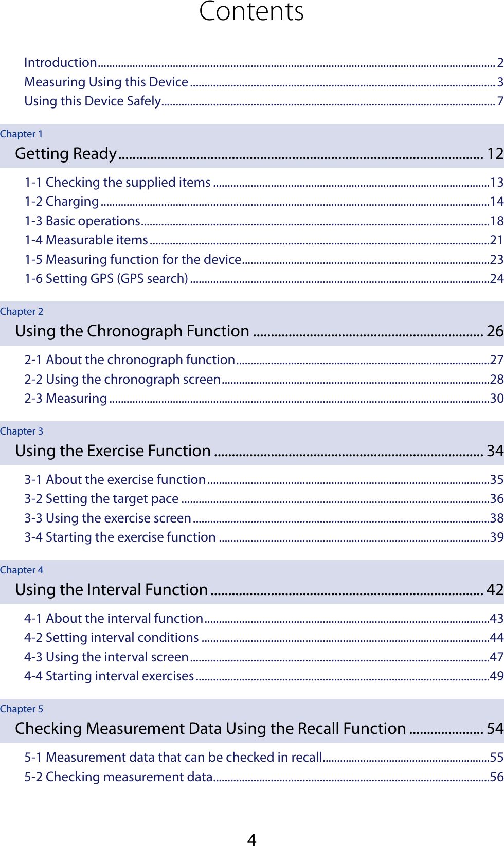 4ContentsIntroduction ..........................................................................................................................................2Measuring Using this Device ..........................................................................................................3Using this Device Safely....................................................................................................................7Chapter 1Getting Ready ....................................................................................................... 121-1 Checking the supplied items ................................................................................................131-2 Charging .......................................................................................................................................141-3 Basic operations .........................................................................................................................181-4 Measurable items ......................................................................................................................211-5 Measuring function for the device ......................................................................................231-6 Setting GPS (GPS search) ........................................................................................................24Chapter 2Using the Chronograph Function ................................................................. 262-1 About the chronograph function ........................................................................................272-2 Using the chronograph screen .............................................................................................282-3 Measuring ....................................................................................................................................30Chapter 3Using the Exercise Function ............................................................................ 343-1 About the exercise function ..................................................................................................353-2 Setting the target pace ...........................................................................................................363-3 Using the exercise screen .......................................................................................................383-4 Starting the exercise function ..............................................................................................39Chapter 4Using the Interval Function ............................................................................. 424-1 About the interval function ...................................................................................................434-2 Setting interval conditions ....................................................................................................444-3 Using the interval screen ........................................................................................................474-4 Starting interval exercises ......................................................................................................49Chapter 5Checking Measurement Data Using the Recall Function ..................... 545-1 Measurement data that can be checked in recall ..........................................................555-2 Checking measurement data ................................................................................................56