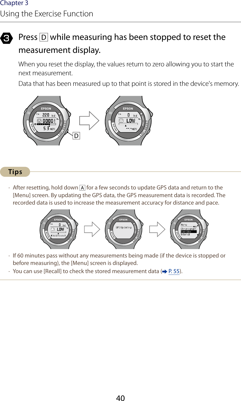 40Chapter 3Using the Exercise Function3  Press   while measuring has been stopped to reset the measurement display.When you reset the display, the values return to zero allowing you to start the next measurement.Data that has been measured up to that point is stored in the device&apos;s memory. ·  After resetting, hold down   for a few seconds to update GPS data and return to the [Menu] screen. By updating the GPS data, the GPS measurement data is recorded. The recorded data is used to increase the measurement accuracy for distance and pace. ·  If 60 minutes pass without any measurements being made (if the device is stopped or before measuring), the [Menu] screen is displayed. ·  You can use [Recall] to check the stored measurement data (  P. 55).